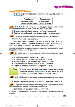 ф
Числі6>HUK
ф
ЗВЕРНІТЬ УВАГУ1.
Потрібно розрізняти порядкові числівники й складні прикметники.
ПОРІВНЯЙМО:
Числівники Прикметники
чотиритисячний
двадцятимільйонний
чотириденний
двадцятирічний
4 7 7 ЧОМУ ТАК? Поясніть, чому лише слова другого рядка можна вважати
числівниками. Одне слово кожної групи розберіть за будовою.
1. П ’ятигодинний, семитонний, дев’ятиповерховий.
2. Тридцятимільйонний, п’ятитисячний, тримільярдний.
4 7 8 І. Утворіть порядкові числівники від кожної групи спів і запишіть.
ЗРАЗОК. Сім, сто - семисотий.
П ’ять, сто; шість, тисяча; дев’ять, мільйон; три, мільярд;
вісімнадцять, тисяча; чотири, мільйон; шість, мільярд; міль­
йон; три, тисяча; тисяча, дев’ятсот, двадцять, шість.
II. Складіть і запишіть одне речення з одним утвореним числівником (на вибір).
Підкресліть числівник як член речення.
4 7 9 Прочитайте вголос речення, вставляючи замість крапок відповідні поряд­
кові числівники.
1. Я народився (народилася) в ... році.
2. Я пішов (пішла) до першого класу в ... році.
3. Приміщення нашої школи збудовано в ... році.
4. Літні канікули розпочнуться після ... травня.
5. Тарас Шевченко народився 9 березня ... року.
Д ат и У датах назви місяців уживаємо тільки в родовому
відмінку однини. НАПРИКЛАД: перше січня, до пер­
шого січня, першому січня, з першим січня.
4 8 0 ЧОМУ ТАК? Поясніть, чому з двох запропонованих речень лише перше
можна вважати таким, у якому немає помилок.
1. Вітаю з Восьмим березня. 2. Вітаю з Восьмим березням.
481 І. Провідміняйте усно подані словосполучення. З одним сполученням
складіть і запишіть речення з однорідними присудками.
Перше вересня, двадцять четверте серпня.
II. Запишіть словами число і місяць свого народження. Провідміняйте це спо­
лучення.
Ф
ФZabolotnyj_UM ukr_P_6ukr_(105-13)_V.indd 179 28.05.2014 12:51:14
 