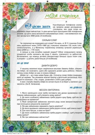 /А©Я сторінкл
Я
Нью-йоркська телефонна компа­
нія провела цікаве дослідження,
з’ясовуючи, яке саме слово ви­
мовляють люди найчастіше. Із цією метою було прослухано 500 телефонних
розмов, що дало змогу визначити найуживаніше слово - ним виявилося «я»,
яке прозвучало 3990 разів (З посібника).
ЦІКАВО З Н АТИ
СКІЛЬКИ СЛІВ?
Чи спроможні ми порахувати всі слова? На жаль, ні. В 11-томному Слов­
нику української мови (1970-1980 рр.) пояснено значення 135 тисяч слів і
словосполучень, а у Великому тлумачному словнику сучасної української
мови (2004 р.) - 170 тисяч.
А скільки ж слів потрібно окремій людині? Обсяг словникового запасу
конкретної особи залежить від роду її занять, освіченості та здібностей.
Встановлено, що мовець активно використовує близько трьох тисяч слів,
а розуміє - у десять разів більше (З посібника).
Я К ЦЕ БУЛО
ДАВАТИ ДОБРО
У нашому мовленні міцно закріпилися вислови давати добро, одержа­
ти добро, які означають «дати або одержати дозвіл щось робити». Ніякого
зв’язку слово добро не має зі словом добрий.
Добро тут - це стара назва букви «Д». Спочатку слово добро помандру­
вало до моряків. Так називали жовтий прапор у флотській сигналізації, його
підняття означало: «Так, згоден, дозволяю!» (тобто даю добро).
А вже з палуби давати добро як сигнал пішло й на берег у значенні «до­
зволяти» (За В. Ужченком).
НА ДОЗВІЛЛІ
ВЕСЕЛА ВІКТОРИНА
1. Якого маленького коня треба поставити між двома однаковими осо­
бовими займенниками, щоб утворити назву країни?
2. До якого особового займенника треба додати одну букву, щоб він пе­
ретворився на провалля?
3. Який заперечний займенник жіночого роду може використовуватися
при оголошенні результатів змагання?
4. Які два займенники заважають їздити дорогою?
5. До якого вказівного займенника треба додати сотню, щоб спекти пиріг?
6. Син мого батька, а мені не брат?
7. До якого особового займенника треба додати «майку», щоб утворити
назву країни?
8. Які три займенники найчистіші?
Zabolotnyj_UM ukr_P_6ukr_(105-13)_V.indd 216
 