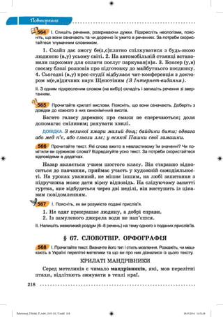 ф
ф
ТТо&тореиия
и 5 6 4 І. С пишіть речення, розкриваючи дужки. Підкресліть неологізми, пояс­
ніть, що вони означають та чи доречно їх ужито в реченнях. За потреби скорис­
тайтеся тлумачним словником.
1. Скайп дає змогу бе(з,с)платно спілкуватися з будь-якою
людиною (в,у) усьому світі. 2. На автомобільній стоянці встано­
вили паркомат для оплати послуг паркуван(н)я. 3. Боксер (у,в)
своєму блозі розповів про підготовку до майбутнього поєдинку.
4. Сьогодні (в,у) прес-студії відбулася чат-конференція з докто­
ром м(е,и)дичних наук Щепотіним (З Інтернет-видання).
II. З одним підкресленим словом (на вибір) складіть і запишіть речення зі звер­
танням.
(І
5 6 5 Прочитайте крилаті вислови. Поясніть, що вони означають. Доберіть з
довідки до кожного з них синонімічний вислів.
Багато галасу даремно; про смаки не сперечаються; доля
допомагає сміливим; рахувати хвилі.
ДОВІДКА. З великої хмари малий дощ; байдики бити; одвага
або мед п’є, або сльози ллє; у всякої Пашки свої замашки.
5 6 6 Прочитайте текст. Які слова вжито в невластивому їм значенні? Чи по­
мітили ви суржикові слова? Відредагуйте усно текст. За потреби скористайтеся
відповідями в додатках.
Назар являється учнем шостого класу. Він старанно відно­
ситься до навчання, приймає участь у художній самодіяльнос­
ті. На уроках уважний, не мішає іншим, на любі запитання з
підручника може дати вірну відповідь. На слідуючому занятті
гуртка, яке відбудеться через дві неділі, він виступить із ціка­
вим повідомленням.
І. Поясніть, як ви розумієте подані прислів’я.
Не одяг прикрашає людину, а добрі справи.
Із замуленого джерела води не нап’єшся.
II. Напишіть невеликий роздум (6-8 речень) на тему одного з поданих прислів’їв.
§ 67. СЛОВОТВІР. ОРФОГРАФІЯ
5 6 8 І. Прочитайте текст. Визначте його тип і стиль мовлення. Розкажіть, чи меш­
кають в Україні перелітні метелики та що ви про них дізналися із цього тексту.
К РИ Л А ТІ М АНД РІВНИКИ
Серед метеликів є чимало мандрівників, які, мов перелітні
птахи, відлітають зимувати в теплі краї.
Ф
218
ФZabolotnyj_UM ukr_P_6ukr_(105-13)_V.indd 218 28.05.2014 12:51:28
 