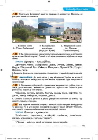 Слобот&ір. Орфографія
148 Розгляньте фотографії пам’яток природи й архітектури. Поясніть, як
утворено назви цих пам’яток.
1. Урицькі скелі 2. Карадазький 3. Збаразький замок
(с. Урич, Львівщина) заповідник (м. Збараж,
(Карадаг, Крим) Тернопільщина)
149 І. Від поданих власних назв утворіть і запишіть прикметники за допомогою
суфікса -ськ-. Виділіть суфікс. Поясніть, які зміни приголосних відбуваються при
цьому.
ЗРАЗОК. Прилуки - прилуцький.
Дрогобич, Одеса, Запоріжжя, Львів, Острог, Сиваш, Іртиш,
Овруч, Південний Буг, Світязь, Кагарлик, Кривий Ріг, Цюріх,
Париж, Рига.
II. Запишіть фонетичною транскрипцією прикметники, утворені від виділених слів.
^ 1 5 0 ПОСПІЛКУЙТЕСЯ. До якого міста (у яку місцевість) України ви хотіли б
поїхати з класом на екскурсію? Що там можна побачити? Куди навідалися б
насамперед?
151 І. Від поданих слів утворіть прикметники за допомогою суфікса -ськ-, а
також, де це можливо, іменники за допомогою суфікса -ств-. Запишіть утво­
рені слова, виділіть у них суфікси.
Товариш, латиш, турист, боягуз, казах, ткач, парубок, та­
джик, завод, емігрант, студент, дивак.
II. Складіть і запишіть речення з двома утвореними словами (на вибір). Під­
кресліть граматичні основи.
152 Від поданих іменників утворіть і запишіть назви галузей господарства
чи ремесел. Які з цих галузей (ремесел) поширені у вашій області? Поясніть,
чому деякі з утворених слів належать до застарілої лексики.
ЗРАЗОК. Кравець - кравецтво.
Бджільник, овочівник, хлібороб, садівник, птахівник,
вівчар, мірошник, гончар, гутник*.
*Г у т н и к - майстер, який виготовляв скляні вироби.
61
Zabolotnyj_UM ukr_P_6ukr_(105-13)_V.indd 61 28.05.2014 12:50:33
 