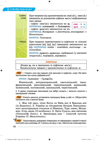 ф
При творенні від прикметників на -с ь к ( ий ) , -з ь к (и й )
іменників за допомогою суфікса -и н (а ) відбуваються
такі зміни:
• суфікс -с ь к (и й ) змінюється на щ .
НАПРИКЛАД: львівський —» Львівщина;
суфікс -ц ь к (и й ) змінюється на ч ч .
НАПРИКЛАД: до нец ький -» Д о н е ч ч и н а , в ін н и ц ь к и й -»
В ін н и ч ч и н а .
ВИНЯТОК: Г а л и ч и н а .
При творенні прикметників із суфіксом -н - кінцеві
приголосні М , [Ц І [Ц І іменників змінюються на
[ч]. НАПРИКЛАД: к о м ік - к о м іч н и й , з а л із н и ц я - з а ­
л із н и ч н и й .
ВИНЯТОК: р у ш н и к , р у ш н и ц я , сердеш ний ( у значенні
н е щ а с н и й ), т о р іш н ій , м ір о ш н и к .
-ськ- —> щ
-ц ь к- —» чч
ф
____________________________ ОРФОГРАМА____________________________
Літери щ , ч ч в іменниках із суфіксом - и н ( а )
Буквосполука ч н (ш н ) у прикметниках із суфіксом -н-
153 І. Утворіть усно від поданих слів іменники із суфіксом -ин(а). Які зміни
приголосних при цьому відбуваються?
ЗРАЗОК. С у м с ь ки й - С у м щ и н а .
Вінницький, дніпропетровський, Хмельницький, Івано-
Франківський, миколаївський, тернопільський, донецький,
волинський, полтавський, прилуцький, чернігівський.
II. З двома утвореними іменниками (на вибір) складіть і запишіть речення з
однорідними членами.
154 Спишіть речення, вставляючи пропущену букву щ або чч. Обґрунтуйте
написання слів з великої букви.
1. Мов той орел, літав Богун по Київ..ині й Брацлав..ині
(А . К а щ е н к о ). 2 . Україна за гетьманства Богдана Хмельниць­
кого налагоджувала стосунки зі Швецією, Туре..иною, Молдо­
вою, Угорщиною ( 3 п о с іб н и к а ). 3. Цвіте Гуцуль..ина квітками
(О л е кс а н д р О л е сь ). 4. Звенигород..ина - співучий куточок
України (С . В а с и л ь ч е н к о ).
^ 1 5 5 Скориставшись довідковою літературою чи інформацією з мережі Інтернат,
підготуйте усну розповідь (5-7 речень) на одну з тем: «Мистецтво писанкарства»,
#Zabolotnyj_UM ukr_P_6ukr_(105-13)_V.indd 62 28.05.2014 12:50:33
 