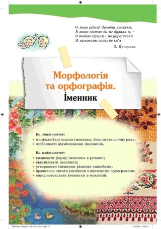 #
Морфологія
та орфографія.
Іменник
Ви знатимете:
• морфологічні ознаки іменника, його синтаксичну роль;
• особливості відмінювання іменників.
Ви вмітимете:
• визначати форму іменника в реченні;
• відмінювати іменники;
• утворювати іменники різними способами;
• правильно писати іменники з вивченими орфограмами;
• використовувати іменники в мовленні.
й ш
У)
О мово рідна! Золота колиско,
В яких світах би не бувала я, -
З тобою серцем і по-українськи
Я вимовляю мамине ім’я
3. Кучерява
2аЬо1о1пу)_иМикг_Р_бикг_(105-13)_У.іпйй 75
# 28.05.2014 12:50:39
 