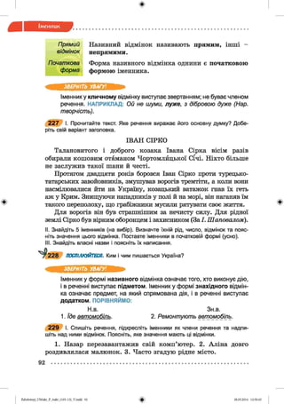 ф
П рямий Називний відмінок називають прямим, інші -
відм інок непрямими.
Почат кова
ф орма
Форма називного відмінка однини є початковою
формою іменника.
Ф
ЗВЕРНІТЬ УВАГУ!
Іменнику кличному відмінку виступає звертанням; не буває членом
речення. НАПРИКЛАД: Ой не шуми, л уж е , з дібровою дуже (Нар.
т ворчість).
2 2 7 І. Прочитайте текст. Яке речення виражає його основну думку? Добе­
ріть свій варіант заголовка.
ІВАН СІРКО
Талановитого і доброго козака Івана Сірка вісім разів
обирали кошовим отаманом Чортомлйцької Січі. Ніхто більше
не заслужив такої шани й честі.
Протягом двадцяти років боровся Іван Сірко проти турецько-
татарських завойовників, змушував ворогів тремтіти, а коли вони
насмілювалися йти на Україну, козацький ватажок гнав їх геть
аж у Крим. Знищуючи нападників у полі й на морі, він наганяв їм
такого переполоху, що грабіжники мусили рятувати своє життя.
Для ворогів він був страшнішим за нечисту силу. Для рідної
землі Сірко був вірним оборонцем і захисником (За І. Шаповалом).
II. Знайдіть 5 іменників (на вибір). Визначте їхній рід, число, відмінок та пояс­
ніть значення цього відмінка. Поставте іменники в початковій формі (усно).
III. Знайдіть власні назви і поясніть їх написання.
ПОСПІЛКУЙТЕСЯ. Ким і чим пишається Україна?
Ф
ЗВЕРНІТЬ УВАГУ!
Іменник у формі називного відмінка означає того, хто виконує дію,
і в реченні виступає підметом. Іменник у формі знахідного відмін­
ка означає предмет, на який спрямована дія, і в реченні виступає
додатком. ПОРІВНЯЙМО:
Н.в. Зн.в.
1. їде авт ом обіль. 2. Ремонт ую т ь авт омобіль.
2 2 9 І. Спишіть речення, підкресліть іменники як члени речення та надпи­
шіть над ними відмінок. Поясніть, яке значення мають ці відмінки.
1. Назар перезавантажив свій комп’ютер. 2. Аліна довго
роздивлялася малюнок. 3. Часто згадую рідне місто.
92
ФZabolotnyj_UM ukr_P_6ukr_(105-13)_V.indd 92 28.05.2014 12:50:45
 