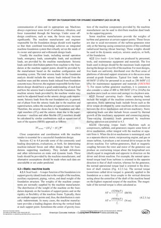 REPORT ON FOUNDATIONS FOR DYNAMIC EQUIPMENT (ACI 351.3R-18) 9
communication of data and its appropriate use. Machines
always experience some level of unbalance, vibration, and
force transmitted through the bearings. Under some off­
design conditions, such as wear, the forces may increase
significantly. The machine manufacturer and engineer
responsible for the foundation design should work together
so that their combined knowledge achieves an integrated
machine-foundation system that robustly serves the needs of
its owner and operator and withstands design loads.
Usually the machine loads, including normal operation
loads, emergency loads, catastrophic loads, and accidental
loads, are provided by the machine manufacturer. Seismic
loads and their distribution pattern from machine to the foun­
dation at the machine support points should be provided by
the manufacturer based on the machine configuration and
mounting system. The total seismic loads for the foundation
analysis should include the seismic loads induced from the
machine mass and the seismic loads induced from foundation
concrete mass. However, the engineerresponsible forthe foun­
dation design should have a good understanding of each load
and how the seismic load is transferred to the foundation. The
machine seismic loads provided by the machine vendor may
need to be adjusted based on the seismic design code require­
ments. Seismic loads from the mat foundation are, in general,
out of phase from the seismic loads due to the machine and
superstructure, unless the machine or superstructure are rigid.
Therefore, the seismic shear due to the foundation and other
rigid members (SVR) and the seismic shear due to the super­
structure + machine and other flexible (SVs) members should
be calculated by similar combinations such as square root of
sum ofthe squares (SRSS) approach as follows
SVseismic = (SVi + SVi)05 (4. 1)
Close cooperation and coordination with the machine
vendor is essential for a successful foundation design.
Sections 4.2 to 4.4 provide some of the commonly used
loading descriptions, evaluations, or both, for determining
machine-induced forces and other design loads for foun­
dations supporting machinery. They include definitions
and other information on static and dynamic loads. These
loads should be provided by the machine manufacturer, and
alternative assumptions should be made when such data are
unavailable or are under-predicted.
4.2-Static machine loads
4.2.1 Dead loads-Amajor function ofthe foundation is to
supportgravity (dead) loads due to the weight ofthe machine,
auxiliary equipment, piping, valves, and dead weight of the
foundation structure. The weights of the machine compo­
nents are normally supplied by the machine manufacturer.
The distribution of the weight of the machine on the foun­
dation depends on the location of support points and on the
rigidity or flexibility of the machine frame. Typically, there
are multiple supportpoints and, thus, the distribution is stati­
cally indeterminate. In many cases, the machine manufac­
turer provides a loading diagram showing the vertical loads
at each support point. Sometimes the center ofgravity loca-
tion of the machine components provided by the machine
manufacturer can be used to distribute machine dead loads
to the supporting points.
Some machine manufacturers provide the weights of
turbine and generator at certain support points. These forces
are due to axial movements of the turbine-generator rotor
only at the bearing casing connection points ofthe combined
radial/axial bearing (thrust bearing). These weights should
be used in the dynamic analysis, seismic analysis, or both,
ofthe foundation.
4.2.2 Live loads-Live loads are produced by personnel,
tools, and maintenance equipment and materials. The live
loads used in design should be the maximum loads expected
duringthe design service life ofthe machine. Formost designs,
live loads are uniformly distributed over the floor areas of
platforms ofelevated support structures or to the access areas
around at-grade foundations. Typical live loads vary from
60 lbf/ft2 (3 kPa) for personnel to as much as 250 lbf/ft2 (12
kPa) for maintenance equipment and materials (ASCE/SEI
7). For steam turbine generator machines, it is common to
also consider a value of 400 to 500 lbf/ft2 (19 to 24 kPa) for
machine parts (such as rotors and casings) in a laydown area.
4.2.3 Normal operating loads-Static operating loads
include the weight of the machine contents during normal
operation. Static operating loads include forces such as the
drive torque developed by some machines at the connection
between the drive mechanism and driven machinery. Static
operating loads can also include forces caused by thermal
growth of the machinery equipment and connecting piping.
Time-varying (dynamic) loads generated by machines
during operation are covered in 4.3.
4.2.3.1 Operating torque loads-Machines such as
compressors, turbines, and generators require some form of
drive mechanism, either integral with the machine or sepa­
rate from it. When the drive mechanism is nonintegral, such
as a separate electric motor, reciprocating engine, and gas or
steam turbine, it produces a net external drive torque on the
driven machine. For turbine-generators, fluid or magnetic
coupling between the rotor and stator of the generator can
produce an overturning torque about the longitudinal axis
(shaft) equal in magnitude and opposite in direction on the
driver and driven machine. For example, the normal opera­
tional torque load from turbines is oriented in the opposite
direction to that of shaft rotation, whereas for the generator,
the normal operational torque load is oriented in the direc­
tion of shaft rotation (Fig. 4.2.3 . l a). The normal torque
(sometimes called drive torque) is generally applied to the
foundation as a static force couple in the vertical direction
acting about the centerline ofthe shaft ofthe machine based
on the highest expected output of the machine. The magni­
tude ofthe normal torque is often calculated as
NT =
(5250)(P, )
(lbf-ft)
;;,
NT =
(9550)(P, )
(N-m)
;;,
(4.2.3 . l a)
American Concrete Institute
Provided by IHS Markit under license with ACI
No reproduction or networking permitted without license from IHS
Licensee=Chongqing Institute of quality and Standardizationb 5990390
American Concrete Institute- Copytri!!lflt�.@11Wlfe¥i11�3!l www.concrete.org
 