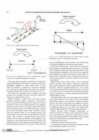 1 0 REPORT ON FOUNDATIONS F O R DYNAMIC EQUIPMENT (ACI 351.3R-18)
GAS
FLOW
�
+Z
MACIDNE
ROTATION
+Y
Fig. 4.2.3.Ja-Equivalentf
orcesf
or torque loads.
Shaft rotation
I. Spacing t
•�
�
,
Force = torque/spacing
Fig. 4.2.3. 1b-Equivalent f
orces f
or torque loads-torque
resisted by longitudinal equipment soleplates.
The torque load is generally resolved into a vertical force
couple by dividing itbythe center-to-center distance between
longitudinal soleplates or anchor points (Fig. 4.2.3. 1b).
When the machine is supported by transverse soleplates
only, the torque is applied along the width of the soleplate
assuming a straight line variation of force (Fig. 4.2.3.lc).
The torque on a generator stator is applied in the same
direction as the rotation of the rotor and can be high due to
startup or an electrical short circuit.
4.2.3.2 Condenser vacuum loads-For steam turbine­
generator machines, usually a condenser is connected to
the low-pressure (LP) turbine and may share one common
foundation with the steam turbine-generator. The condenser
generates vacuum loads on the steam turbine (LP turbine)
when an expansion joint is provided between the condenser
duct and the LP turbine exhaust neck. Condenser vacuum
loads are normally based on zero absolute pressure. The
vacuum loads can act vertically on the tabletop of the foun­
dation if the condenser is located directly below the LP
turbine, and it can also act laterally to the foundation if the
condenser is not located directly below the LP turbine. The
magnitude ofthe vacuum load can be estimated as the stan­
dard atmospheric pressure (14.7 psi [101.4 kPa]) times the
Shaft rotation
Width
Force/length = 6 x torque/width2
Fig. 4.2.3. 1c-Equivalent f
orces for torque loads-torque
resisted by transverse equipment soleplates.
neck duct opening area ofthe LP turbine. The vacuum loads
are normally supplied by the machine manufacturer.
4.2.3.3 Axial thrust loads-Axial loads result from gas­
flow momentum changes through gas turbines, or from the
pressure differences between the gas inlet and exhaust. These
loads generally are treated as a static load whose magnitude
varies depending on the normal operation level exhaust of
back pressure or shut-down level of exhaust back pressure.
The axial thrust loads are normally supplied by the machine
manufacturer.
4.2.3.4 Piping loads-Piping forces can be calculated
based on the pipe stress analysis, taking into account the
pipe weight (including insulation weight), fluid weight, fluid
dynamics, thermal expansion/contractions, valve opera­
tions, and environmental load conditions (seismic, wind, and
ice). These forces are transferred to the foundation by pipe
supports, attachments, or anchors attached to the foundation
along the piping system.
The piping load results from steam pipes and circulating
water pipes attached to the turbine sections. The resultant
piping loads acting on various points of support and guid­
ance for the turbine casing reach the foundation as forces.
During a valve trip, the turbine foundation can be subjected
to significant piping valve trip loads. The piping loads
usually are determined by the mechanical pipe engineers.
4.2.3.5 Thermal loads-Changing temperatures of
machines and their foundations cause expansions, contrac­
tions, and distortions, causing the various parts to try to
slide on the support surfaces. Thermal loads or self-straining
loads may be divided into one ofthree loads types:
a) Thermal friction loads
b) Thermal expansion/contraction loads
c) Temperature change and temperature gradient change
on the foundation member cross section
Licensee=Chongqing Institute of quality and Standardizationb 5990390
American Concrete Institute- Copyright� @>fMate'l'laf6L21W�oncrete.org
 