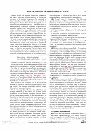 REPORT ON FOUNDATIONS FOR DYNAMIC EQUIPMENT (ACI 351.3R-18) 11
Thermal friction load occurs at the machine supports (at
sole plates) from static friction resistance to the thermal
movement of the machine components. The magnitude of
the resulting frictional forces depends on the magnitude of
the temperature change, the location ofthe supports, and on
the condition of the support surfaces. The thermal forces do
not impose a net force on the foundation to be resisted by
supporting medium (soil or piles) because the forces on any
surface are balanced by equal and opposite forces on other
support surfaces. Thermal forces, however, may govern the
design of the grout system, pedestals, and hold downs and
may cause thermal stresses in the supporting concrete struc­
tures, including girders, slabs, and columns/pedestals.
It is not possible to exactly calculate the exact thermal
loading because it depends on numerous factors, including
distance between anchor points, magnitude of temperature
change, the material properties, the condition of the sliding
surface, and the magnitude ofthe vertical load on each sole­
plate; it is, therefore, approximated. The static friction resis­
tance has to be overcome before thermal movements occurs
and many engineers use this value for the design loads. The
magnitude ofthe frictional load may be calculated as follows
friction force = (friction coefficient)
x (normal load acting through soleplate) (4.2.3.5)
The friction coefficient generally varies from 0.2 to 0.5.
Loads acting through the soleplate include machine dead
load, normaltorque load, anchor bolt load, and piping loads.
Normally, the expected thermal deflection at various bear­
ings is estimated by the manufacturer based on past field
measurements on existing units. The machine erector then
compensates for the thermal deflection during installation.
Mandke and Smalley (1989, 1992) and Smalley (1985)
illustrate the effects of thermal loads and deflections in the
concrete foundation ofa large reciprocating compressor and
their influence on the machine.
Heat transfer to the foundation can be by convection
across an air gap and by conduction through points ofphys­
ical contact. The resultant temperature gradients induce
deformations, strains, and stresses.
When evaluating thermal stress, the calculations are
strongly influenced by the stiffness and restraint against
deformation for the structural member in question. There­
fore, it is important to consider the self-relieving nature of
thermal stress due to deformation and concrete cracking to
prevent being overly conservative in the analysis. As the
thermal forces are applied to the foundation member by
the machine, the foundation member changes length and
thereby provides reduced resistance to the machine forces.
This phenomenon can have the effect ofreducing the thermal
forces from the machine.
Accurate determinations ofconcrete surface temperatures
significant means for dissipating heat, and its effect should
be included when establishing surface temperatures.
4.2.4 S
pecial loads for foundations-The following
special static load conditions are recommended in some
proprietary standards for large equipment on foundations to
ensure adequate strength and deflection control, especially
ifthe appropriate information is not provided by the equip­
ment manufacturer:
a) Vertical force equal to 50 percent of the total weight of
each machine
b) Horizontal force (in the transverse direction) equal to
25 percent ofthe total weight ofeach machine
c) Horizontal force (in the longitudinal direction) equal to
10 percent ofthe total weight ofeach machine
These forces are additive to normal gravity loads and
are considered to act at the centerline of the machine shaft.
Loads a, b, and c are not considered to act concurrently with
one another.
4.2.5 Construction and maintenance loads-Construction
(erection and installation), hydro test, and maintenance loads
are temporary loads required for installing or dismantling
machine components during erection or maintenance. Erec­
tion loads are usually furnished in the manufacturer's foun­
dation load drawing and should be used in conjunction with
other specified dead, live, and environmental loads. Mainte­
nance loads occur any time the equipment is being drained,
cleaned, repaired, and realigned or when the components are
being removed or replaced. Loads may result from mainte­
nance equipment, davits, and hoists. Guidance on construc­
tion loads is provided in ASCE/SEI 37. Environmental loads
can be reduced per ASCE/SEI 37 when combined with
maintenance or construction loads.
A hydro-test load is the weight of water or other fluid that
is placed temporarily into a vessel to confirm the integrity of
the equipment.
4.2.6 Machine catastrophic loads-Machine catastrophic
loads are caused by machine malfunction such as generator
short circuit, turbine loss-of-blade/loss-of-bucket or a bowed
rotor in a steam turbine. Catastrophic loads are generally
applied at the bearings of the machine shaft vertically or
horizontally and are not considered to act simultaneously
with seismic loads, as there is a very low probability ofthese
loads occurring at the same time. Often in the design for an
electrical-short-circuit-induced torque load, the emergency
drive torque is treated as an equivalent static load and the
magnitude is determined by applying a magnification factor
to the normal torque. Although these loads are time-depen­
dent, they are normally given as equivalent static loads to
simplify the foundation design efforts. These loads are
normally provided by the machine manufacturer. Consulta­
tion with the generator manufacturer is necessary to estab­
lish the appropriate magnification factor.
and thermal gradients are also important. Under steady- 4.3-Dynamic machine loads
state normal operating conditions, temperature distribu- 4.3.1 Rotary machine loads due to unbalanced masses-
tions across structural sections are usually linear. The air These rotating loads are generated by the rotating motion of
gap between the machine casing and foundation provides a one ormore impellers orrotors. Unbalanced forces inrotating
American Concrete Institute
Provided by IHS Markit under license with ACI
No reproduction or networking permitted without license from IHS
.
macliities are created when the mass centroid ofthe rotating
Licensee=Chongqing Institute of quality and Standardizationb 5990390
�
OC1. ..
.
•
American Concrete Institute- Copytri!!lflt�.@11Wlfe¥i11�3!l www.concrete.org � CCI j
 