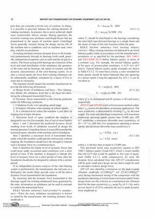 1 2 REPORT ON FOUNDATIONS F O R DYNAMIC EQUIPMENT (ACI 351.3R-18)
part does not coincide with the axis of rotation. In theory,
it is possible to precisely balance the rotating elements of
rotating machinery. In practice, this is never achieved; slight
mass eccentricities always remain. During operation, the
eccentric rotating mass produces centrifugal forces that are
proportional to the square of machine speed. Centrifugal
forces generally increase during the design service life of
the machine due to conditions such as machine wear, rotor
play, and dirt accumulation.
Arotating machine transmits dynamic force to the founda­
tion predominantly through its bearings (with small, gener­
ally unimportant exceptions such as seals and the air gap in a
motor). The forces acting at the bearings are a function ofthe
level and axial distribution of the unbalance, the geometry
of the rotor and its bearings, the speed of rotation, and the
dynamic characteristics of the rotor-bearing system. At or
near a critical speed, the force from rotating unbalance can
be substantially amplified, sometimes by a factor of five or
more due to resonance.
The engineer should request the machine manufacturer to
provide the following information:
a) Design levels of unbalance and basis-This informa­
tion defines the unbalance level that is the basis for calcu­
lating the subsequent transmitted forces.
b) Dynamic forces transmitted to the bearing pedestals
under the following conditions:
1 . Unbalance levels over operating speed range
2. At highest vibration when running at critical speeds
3. At a vibration level where the machine is just short of
tripping due to high vibration
4. Maximum level of upset condition the machine is
designed to survive (for example, loss ofone or more blades)
Items 1 and 2 document the predicted dynamic forces
resulting from levels of unbalance assumed in design for
normaloperation. Usingthese forces, it is possible topredictthe
normal dynamic vibration ofthe machine and its foundation.
Item 3 identifies a maximum level of transmitted force
under which the machine could operate continuously without
tripping; the foundation should have the strength to tolerate
such a dynamic force on a continuous basis.
Item 4 identifies the higher level of dynamic forces that
could occur under occasional upset conditions over a short
period of time. If the machine is designed to tolerate this
level of dynamic force for a short period of time, then the
foundation should also be designed to tolerate it for a similar
period.
If an independent dynamic analysis of the rotor-bearing
system is performed by the manufacturer, the end user, or a
third party, the results likely provide some or all the above
dynamic forces transmitted to the foundation.
By assuming that the dynamic force transmitted to the
bearings equals the rotating unbalanced force generated by
the rotor, information on unbalance can be used to estimate
or confirm the transmitted force.
4.3.1.1 Machine unbalance load provided by manuf
ac­
turer-When the mass unbalance (eccentricity) is known
or stated by the manufacturer, the resulting dynamic force
amplitude is
(4.3. 1 . 1 )
where Fa should be distributed to the bearings considering
the rotor/shaft span between bearings as a simple beam and
the center of mass ofthe rotor location within the span.
4.3.1.2 Machine unbalance load (meeting industry
criteria)-Many rotating machines are balanced to an initial
balance quality either in accordance with the manufacturer's
procedures or as specified by the purchaser. ISO 1940-1
and ASA/ANSI S2. 19 define balance quality in terms of
a constant emW0• For example, the normal balance quality
Q for parts of process-plant machinery is 0.25 in./s (6.3
mm/s). Typical balance quality grade examples are shown
in Table 4.3.1.2. To meet these criteria, a rotor intended for
faster speeds should be better balanced than one operating
at a slower speed. Using this approach, Eq. (4.3 . 1 . 1) can be
rewritten as
(4.3.1 .2a)
where Q is in inch-pound and SI systems is ft/s and mm/s,
respectively.
API 617 and API 684 workwith maximum residual unbal­
ance Umox criteria for petroleum processing applications. The
mass eccentricity is determined by dividing Umox by the rotor
weight. For axial and centrifugal compressors with maximum
continuous operating speeds greater than 25,000 rpm, API
617 establishes a maximum allowable mass eccentricity of
10 x 1 0--<i in. (254 nm). For compressors operating at slower
speeds, the maximum allowable mass eccentricity is
em = 0.25/fo (in.)
(4.3. 1 .2b)
em = 6.3/fo (mm)
where.fa is the less than or equal to 25,000 rpm.
This permitted initial mass eccentricity equates to ISO
1940-1 balance quality Grade 00.7, which is much smaller
than the 02.5 that would be applied to this type of equip­
ment (Table 4.3.1 .2, turbo compressors). As such, the
dynamic force calculated from this API 617 consideration
will be quite small and a larger service factor might be used
to calculate a realistic design force.
API 617 also identifies a limitation on the peak-to-peak
vibration amplitude ((12,000!fo)05 mil [25.4(12,000!fo)0 5
J.lm]) during mechanical testing of the compressor with the
equipment operating at its maximum continuous speed. Some
design firms use this criterion as a mechanical test vibration
limit for the mass eccentricity em, using Eq. (4.3.1 .2a), and a
service factor S1of2.0 to calculate the zero to peak dynamic
force amplitude as
Licensee=Chongqing Institute of qualityand Standardizationb 5990390
American Concrete Institute- Copyright� @>fMate'l'laf6L21W�oncrete.org
 