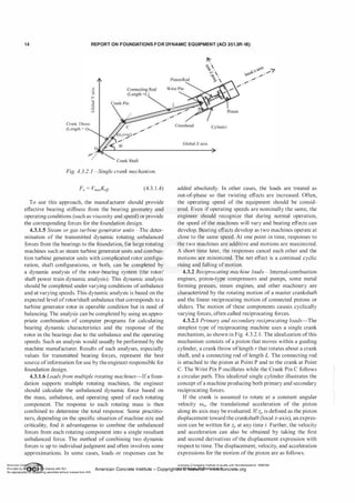 1 4 REPORT ON FOUNDATIONS F O R DYNAMIC EQUIPMENT (ACI 351.3R-18)
Crank Throw
(Length = r
"'
-�
>
]
0
6
Fig. 4.3.2. 1-Single crank mechanism.
(4.3. 1 .4)
To use this approach, the manufacturer should provide
effective bearing stiffness from the bearing geometry and
operating conditions (such as viscosity and speed) or provide
the corresponding forces for the foundation design.
4.3.1.5 Steam or gas turbine generator units-The deter­
mination of the transmitted dynamic rotating unbalanced
forces from the bearings to the foundation, for large rotating
machines such as steam turbine generator units and combus­
tion turbine generator units with complicated rotor configu­
ration, shaft configurations, or both, can be completed by
a dynamic analysis of the rotor-bearing system (the rotor/
shaft power train dynamic analysis). This dynamic analysis
should be completed under varying conditions ofunbalance
and at varying speeds. This dynamic analysis is based on the
expected level ofrotor/shaft unbalance that corresponds to a
turbine generator rotor in operable condition but in need of
balancing. The analysis can be completed by using an appro­
priate combination of computer programs for calculating
bearing dynamic characteristics and the response of the
rotor in the bearings due to the unbalance and the operating
speeds. Such an analysis would usually be performed by the
machine manufacturer. Results of such analyses, especially
values for transmitted bearing forces, represent the best
source ofinformation for use by the engineer responsible for
foundation design.
4.3.1.6 Loadsf
rom multiple rotating machines-Ifa foun­
dation supports multiple rotating machines, the engineer
should calculate the unbalanced dynamic force based on
the mass, unbalance, and operating speed of each rotating
component. The response to each rotating mass is then
combined to determine the total response. Some practitio­
ners, depending on the specific situation ofmachine size and
criticality, find it advantageous to combine the unbalanced
forces from each rotating component into a single resultant
unbalanced force. The method of combining two dynamic
forces is up to individual judgment and often involves some
approximations. In some cases, loads or responses can be
ylindcr
added absolutely. In other cases, the loads are treated as
out-of-phase so that twisting effects are increased. Often,
the operating speed of the equipment should be consid­
ered. Even if operating speeds are nominally the same, the
engineer should recognize that during normal operation,
the speed of the machines will vary and beating effects can
develop. Beating effects develop as two machines operate at
close to the same speed. At one point in time, responses to
the two machines are additive and motions are maximized.
A short time later, the responses cancel each other and the
motions are minimized. The net effect is a continual cyclic
rising and falling ofmotion.
4.3.2 Reciprocating machine loads-Internal-combustion
engines, piston-type compressors and pumps, some metal
forming presses, steam engines, and other machinery are
characterized by the rotating motion of a master crankshaft
and the linear reciprocating motion of connected pistons or
sliders. The motion of these components causes cyclically
varying forces, often called reciprocating forces.
4.3.2.1 Primary and secondary reciprocating loads-The
simplest type of reciprocating machine uses a single crank
mechanism, as shown in Fig. 4.3.2. 1 . The idealization ofthis
mechanism consists of a piston that moves within a guiding
cylinder, a crank throw oflength r that rotates about a crank
shaft, and a connecting rod of length L. The connecting rod
is attached to the piston at Point P and to the crank at Point
C. The Wrist Pin P oscillates while the Crank Pin C follows
a circular path. This idealized single cylinder illustrates the
concept ofa machine producing both primary and secondary
reciprocating forces.
If the crank is assumed to rotate at a constant angular
velocity ffi0, the translational acceleration of the piston
along its axis may be evaluated. Ifzp is defined as the piston
displacement toward the crankshaft (local z-axis), an expres­
sion can be written for zp at any time t. Further, the velocity
and acceleration can also be obtained by taking the first
and second derivatives of the displacement expression with
respect to time. The displacement, velocity, and acceleration
expressions for the motion ofthe piston are as follows.
American Co ete Ins Licensee=Chongqing Institute of quality and Standardizationb 5990390
Provided by I ftQJn r license with ACI American Concrete Institute- Copyright� @>fMate'l'laf6L21W�oncrete.org
No reproduction��or mg permitted without license from IHS
 