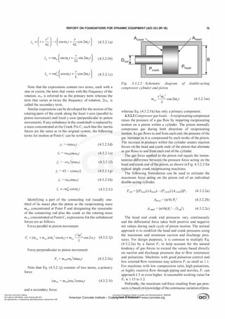 REPORT ON FOUNDATIONS FOR DYNAMIC EQUIPMENT (ACI 351.3R-18) 15
z = (r+ �)- r(cos ro t +
�cos 2ro t)
P
4L o
4L o
(4.3.2. l a)
(4.3.2. lb)
(4.3.2. l c)
Note that the expressions contain two terms, each with a
sine or cosine; the term that varies with the frequency ofthe
rotation, W0, is referred to as the primary term whereas the
term that varies at twice the frequency of rotation, 2m0, is
called the secondary term.
Similar expressions can be developed for the motion ofthe
rotating parts of the crank along the local z-axis (parallel to
piston movement) and local y-axis (perpendicular to piston
movement). Ifany unbalance in the crankshaft is replaced by
a mass concentrated at the Crank Pin C, such that the inertia
forces are the same as in the original system, the following
terms for motion at Point C can be written.
Yc = rsinmot (4.3.2. l d)
Yc = rWmCOSWot (4.3.2. l e)
Yc = -rm}sinm0t (4.3.2.1f)
Zc = r(l - cosm0t) (4.3.2. l g)
Zc = rm0sinm0t (4.3.2. l h)
zc = r(l)� COS(l)0t (4.3.2. l i)
Identifying a part of the connecting rod (usually one­
third of its mass) plus the piston as the reciprocating mass
m,.ec concentrated at Point P and designating the remainder
of the connecting rod plus the crank as the rotating mass
m,.01 concentrated at Point C, expressions for the unbalanced
forces are as follows.
Force parallel to piston movement:
Force perpendicular to piston movement:
(4.3.2. l k)
Note that Eq. (4.3.2. lj) consists of two terms, a primary
force:
(4.3.2. 11)
and a secondary force:
Fig. 4.3.2.2-Schematic diagram of double-acting
compressor cylinder andpiston.
(4.3.2. lm)
whereas Eq. (4.3.2. l k) has only a primary component.
4.3.2.2 Compressorgas loads-Areciprocating compressor
raises the pressure of a gas flow by imparting reciprocating
motion on a piston within a cylinder. The piston normally
compresses gas during both directions of reciprocating
motion. As gas flows to and from each end, the pressure ofthe
gas increases as it is compressed by each stroke ofthe piston.
The increase in pressure within the cylinder creates reaction
forces on the head and crank ends of the piston that alternate
as gas flows to and from each end ofthe cylinder.
The gas force applied to the piston rod equals the instan­
taneous difference between the pressure force acting on the
head and crank end ofthe piston, as shown in Fig. 4.3.2.2 for
typical single crank reciprocating machines.
The following formulation can be used to estimate the
maximum force acting on the piston rod of an individual
double-acting cylinder.
(4.3.2.2a)
Ahead = (n/4) B/ (4.3.2.2b)
Acrank = (n/4)(B/ - Dro}) (4.3.2.2c)
The head and crank end pressures vary continuously
and the differential force takes both positive and negative
net values during each cycle of piston motion. The normal
approach is to establish the head and crank pressures using
the maximum and minimum suction and discharge pres­
sures. For design purposes, it is common to multiply Eq.
(4.3.2.2a) by a factor F1 to help account for the natural
tendency of gas forces to exceed the values based directly
on suction and discharge pressures due to flow resistances
and pulsations. Machines with good pulsation control and
low external flow resistance may achieve F1 as small as 1 . 1 .
For machines with low compression ratio, high pulsations,
or highly resistive flow through piping and nozzles, F1 can
approach 1 .5 or even higher. Areasonable working value for
F1 is 1 . 15 to 1 .2.
Preferably, the maximum rod force resulting from gas pres­
sures is b(lsed onknowledge ofthe continuous variation ofpres-
American Concrete Institute
Provided by IHS Markit under license with ACI
No reproduction or networking permitted without license from IHS
Licensee=Chongqing Institute of quality and Standardizationb 5990390
American Concrete Institute- Copytri!!lflt�.@11Wlfe¥i11�3!l www.concrete.org
 