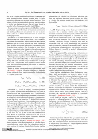 1 6 REPORT ON FOUNDATIONS F O R DYNAMIC EQUIPMENT (ACI 351.3R-18)
sure in the cylinder (measured or predicted). In a repair situ­
ation, measured cylinder pressure variation using a cylinder
analyzer provides the most accurate value ofgas forces. Even
without cylinder pressure analysis, extreme operating values
of suction and discharge pressure for each stage should be
recorded before the repair and used in Eq. (4.3.2.2a).
On new compressors, the engineer should ask the machine
manufacturer to provide values for maximum compressive
and tensile gas loads on each cylinder rod and to recom­
mend a value ofF1 if these forces are based on suction and
discharge pressures.
Gas forces act on the crankshaft with an equal and oppo­
site reaction to the force on the cylinder. Thus, crankshaft
and cylinder forces globally balance each other. Between the
crankshaft and the cylinder, however, the metal compressor
frame stretches or contracts in tension or compression under
the action ofthe gas forces. The forces due to frame deflec­
tions are transmitted to the foundation through connections
with the compressor frame. When acting without slippage,
the frame and foundation become an integral structure and
together stretch or contract under the gas loads.
The magnitude ofgas force transferred into the foundation
depends on the relative flexibility of the compressor frame.
A very stiff frame transmits only a small fraction ofthe gas
force while a very flexible frame transmits most or all the
force. Similar comments apply to the transfer of individual
cylinder inertia forces.
Based on limited comparisons using finite element anal­
ysis (Smalley 1 988), the following guidelines are suggested
for gas and inertia force loads transmitted to the foundation
by a typical compressor
Fblock = Frod/Fred (4.3.2.2d)
(Fbo!t)Jrame = [(Funba/ancdCNbo!t)]/Fred (4.3.2.2f)
The factor Fred is used to simplify a complex problem,
thus avoiding the application ofunrealistically high loads on
the anchor bolts and the foundation block. The mechanics
involved in transmitting loads are complex and cannot easily
be reduced to a simplerelationshipbetweena few parameters
beyond the given load equations. A detailed finite-element
analysis ofmetal compressor frame, chock mounts, concrete
block, and grout will account for the relative flexibility ofthe
frame and its foundation in determining individual anchor
bolt loads and implicitly provide a value forFred· Ifthe frame
is very stiff relative to the foundation, the value for Fred will
be higher, implyingmore ofthe transmitted loads are carried
by the frame and less by the anchor bolts and foundation
block. Based on experience, a value of 2 for this factor is
conservatively low; however, higher values have been seen
with frames designed to be especially stiff.
Simplifying this approach, Smalley and Harrell (1997)
suggest using a finite element analysis to calculate forces
transmitted to the anchor bolts. If a finite element analysis
is not possible, the engineer should obtain from the machine
manufacturer or calculate the maximum horizontal gas
force and maximum horizontal inertia force for any throw
or cylinder. The mounts, anchor bolts, and blocks are then
designed for
FTHRow = (greater ofFGMAX or F,MAX)/2 (4.3.2.2g)
4.3.2.3 Reciprocating inertia loads f
or multi-cylinder
machines-As a practical matter, most reciprocating
machines have more than one cylinder, and manufacturers
arrange the machine components in a manner that mini­
mizes the net unbalanced forces. For example, rotating
parts such as the crankshaft can be balanced by adding or
removing correcting weights. Translating parts such as
pistons and those that exhibit both rotation and translation
such as connecting rods can be arranged in such a way as
to minimize the unbalanced forces and moments generated.
Seldom, if ever, is it possible to perfectly balance recipro­
cating machines.
The forces generated by reciprocating mechanisms are
functions ofthe mass, stroke, piston arrangement, connecting
rod size, crankthrow orientation (phase angle), and the mass
and arrangement of counterweights on the crankshaft. For
this reason, calculating the reciprocating forces for multi­
cylinder machines can be quite complex and are therefore
normally provided by the machine manufacturer. If the
machine is an integral engine compressor, it can include, in
one frame, cylinders oriented horizontally, vertically, or in
between, all with reciprocating inertias.
Some machine manufacturers place displacement trans­
ducers and accelerometers on strategic points on the
machinery. They can then measure displacements and accel­
erations at those points for several operational frequencies
to determine the magnitude of the unbalanced forces and
couples for multi-cylinder machines.
4.3.2.4 Estimating reciprocating inertiaf
orcesfrom multi­
cylinder machines-In cases where the manufacturer's
data are unavailable or components are being replaced, the
engineer should use hand calculations to estimate the recip­
rocating forces from a multi-cylinder machine. One such
procedure for a machine having n number of cylinders is
discussed by Mandke and Troxler (1992).
4.3.3 Impulsive machine loads-The impulsive load
generated by a forging hammer is caused by the impact of
the hammer ram onto the hammer anvil. This impact process
transfers the kinetic energy ofthe ram into kinetic energy of
the entire hammer assembly. The post-impact velocity ofthe
hammer is represented by
M
v" = -
' (1 + a,)v,
M"
(4.3.3a)
General experience indicates that a11 is approximately 60
percent for many forging hammer installations. From that
point, the hammer foundation performance can be assessed
as a rigid body oscillating as a single degree-of-freedom
SY,Stemlith an initial velocity ofv11•
American Co ete Ins Licensee=Chongqing Institute of quality and Standardizationb 5990390
Provided by I ftQJn r license with ACI American Concrete Institute- Copyright� @>fMate'l'laf6L21W�oncrete.org
No reproduction��or mg permitted without license from IHS
 