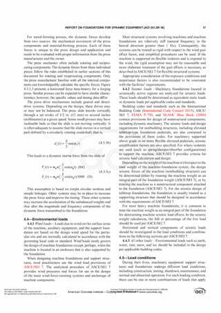 REPORT ON FOUNDATIONS FOR DYNAMIC EQUIPMENT (ACI 351.3R-18) 17
For metal-forming presses, the dynamic forces develop
from two sources: the mechanical movement of the press
components and material-forming process. Each of these
forces is unique to the press design and application and
needs to be evaluated with proper information from the press
manufacturer and the owner.
The press mechanics often include rotating and recipro­
cating components. The dynamic forces from these individual
pieces follow the rules established in earlier sections of this
document for rotating and reciprocating components. Only
the press manufacturer familiar with all the internal compo­
nents can knowledgeably calculate the specific forces. Figure
4.3.1.3 presents a horizontal force time-history for a forging
press. Similar presses can be expected to have similar charac­
teristics; however, the specific values and timing data differ.
The press drive mechanisms include geared and direct­
drive systems. Depending on the design, these drives may
or may not be balanced. The press slide travels vertically
through a set stroke of 112 in. (12 mm) to several inches
(millimeters) at a given speed. Some small presses may have
inclinable beds so that the slide is not moving vertically. It
is often adequate to assume that the slide moves in a vertical
path defined by a circularly rotating crankshaft; that is,
(4.3.3b)
This leads to a dynamic inertia force from the slide of
F: (t) = mdw; �sin(wJ) (lbf)
2
F: (t) =mdw; %sin(W0t)/1000 (N)
(4.3.3c)
This assumption is based on simple circular motions and
simple linkages. Other systems may be in place to increase
the press force and improve the timing. These other systems
may increase the acceleration ofthe unbalanced weights and
thus alter the magnitude and frequency components of the
dynamic force transmitted to the foundation.
4.4-Environmental loads
4.4.1 Wind loads-Loads due to wind on the surface areas
of the machine, auxiliary equipment, and the support foun­
dation are based on the design wind speed for the partic­
ular site and are normally calculated in accordance with the
governing local code or standard. Wind loads rarely govern
the design ofmachine foundations except, perhaps, when the
machine is located in an enclosure that is also supported by
the foundation.
When designing machine foundations and support struc­
tures, most practitioners use the wind load provisions of
ASCE/SEI 7. The analytical procedure of ASCE/SEI 7
provides wind pressures and forces for use in the design
of the main wind-force-resisting systems and anchorage of
machine components.
Most structural systems involving machines and machine
foundations are relatively stiff (natural frequency in the
lateral direction greater than 1 Hz). Consequently, the
systems can be treated as rigid with respect to the wind gust
effect factor, and simplified procedures can be used. If the
machine is supported on flexible isolators and is exposed to
the wind, the rigid assumption may not be reasonable and
more elaborate treatment of the gust effects is necessary as
described in ASCE/SEI 7 for flexible structural systems.
Appropriate consideration ofthe exposure conditions and
importance factors is also recommended to be consistent
with the facilities' requirements.
4.4.2 Seismic loads-Machinery foundations located in
seismically active regions are analyzed for seismic loads.
These loads should be determined as equivalent static loads
or dynamic loads per applicable codes and standards.
Building codes and standards such as the International
Building Code (International Code Council 2015), ASCE/
SEI 7, FEMA P-750, and SEAOC Blue Book (2009)
contain provisions for design of nonstructural components,
including dynamic machinery. The seismic loads and design
requirements for nonbuilding structures, including elevated
tabletop-type foundation pedestals, are also contained in
the provisions of these codes. For machinery supporte
-
d
above grade or on more flexible elevated pedestals, seismic
amplification factors are also specified. For where isolators
are used (such as spring/damper/absorber configurations)
to support the machine, ASCE/SEI 7 provides criteria for
seismic load calculation and design.
Depending on theweightofthemachinewithrespectto the
total weight of the machine-foundation system, the design
seismic forces of the machine (nonbuilding structure) can
be determined either by treating the machine weight as an
integral part ofthe foundation weight (ASCE/SEI 7), or by
treating the machine as a nonstructural component attached
to the foundation (ASCE/SEI 7). For the seismic design of
tabletop foundations, the foundation is usually treated as a
supporting structure that should be designed in accordance
with the requirements ofASCE/SEI 7.
For most heavy machine foundations, it is common to
treat the machine weight as an integral part ofthe foundation
for determining machine seismic load effects. In the seismic
weight calculation, the full or percentage of the live load
should be used per ASCE/SEI 7.
Horizontal and vertical components of seismic loads
should be investigated in the load conditions and combina­
tions in the following sections per ASCE/SEI 7.
4.4.3 All other loads-Environmental loads such as earth,
water, rain, snow, and ice should be included in the design
per applicable building codes.
4.5-Load conditions
During their lives, machinery equipment support struc­
tures and foundations undergo different load conditions,
including construction, testing, shutdown, maintenance, and
normal and abnormal operation. For each loading condition,
there can be one or more combinations of loads that apply
American Concrete Institute
Provided by IHS Markit under license with ACI
No reproduction or networking permitted without license from IHS
Licensee=Chongqing Institute of quality and Standardizationb 5990390
American Concrete Institute- Copytri!!lflt�.@11Wlfe¥i11�3!l www.concrete.org
 