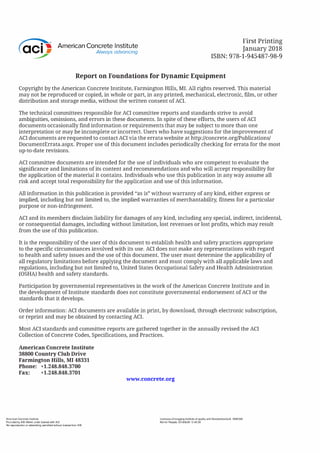 American Concrete Institute
Always advancing
First Printing
January 2018
ISBN: 978-1-945487-98-9
Report on Foundations for Dynamic Equipment
Copyright by the American Concrete Institute, Farmington Hills, MI. All rights reserved. This material
may not be reproduced or copied, in whole or part, in any printed, mechanical, electronic, film, or other
distribution and storage media, without the written consent of ACI.
The technical committees responsible for ACI committee reports and standards strive to avoid
ambiguities, omissions, and errors in these documents. In spite of these efforts, the users of ACI
documents occasionally find information or requirements that may be subject to more than one
interpretation or may be incomplete or incorrect. Users who have suggestions for the improvement of
ACI documents are requested to contact ACI via the errata website at http://concrete.org/Publications/
DocumentErrata.aspx. Proper use of this document includes periodically checking for errata for the most
up-to-date revisions.
ACI committee documents are intended for the use of individuals who are competent to evaluate the
significance and limitations of its content and recommendations and who will accept responsibility for
the application of the material it contains. Individuals who use this publication in any way assume all
risk and accept total responsibility for the application and use of this information.
All information in this publication is provided "as is" without warranty of any kind, either express or
implied, including but not limited to, the implied warranties of merchantability, fitness for a particular
purpose or non-infringement.
ACI and its members disclaim liability for damages of any kind, including any special, indirect, incidental,
or consequential damages, including without limitation, lost revenues or lost profits, which may result
from the use of this publication.
It is the responsibility of the user of this document to establish health and safety practices appropriate
to the specific circumstances involved with its use. ACI does not make any representations with regard
to health and safety issues and the use of this document. The user must determine the applicability of
all regulatory limitations before applying the document and must comply with all applicable laws and
regulations, including but not limited to, United States Occupational Safety and Health Administration
(OSHA) health and safety standards.
Par,ticipation by governmental representatives in the work of the American Concrete Institute and in
the development of Institute standards does not constitute governmental endorsement of ACI or the
standards that it develops.
Order information: ACI documents are available in print, by download, through electronic subscription,
or reprint and may be obtained by contacting ACI.
Most ACI standards and committee reports are gathered together in the annually revised the ACI
Collection of Concrete Codes, Specifications, and Practices.
American Concrete Institute
38800 Country Club Drive
Farmington Hills, MI 48331
Phone: +1.248.848.3700
Fax: +1.248.848.3701
American Concrete Institute
Provided by IHS Markit under license with ACI
No reproduction or networking permitted without license from IHS
www.concrete.org
Licensee=Chongqing Institute of quality and Standardizationb 5990390
Not for Resale, 2018/6/28 12:40:39
 