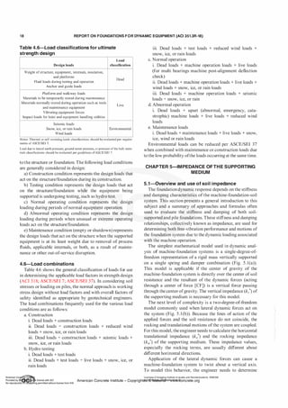 1 8 REPORT ON FOUNDATIONS F O R DYNAMIC EQUIPMENT (ACI 351.3R-18)
Table 4.6-Load classifications for ultimate
strength design
Load
Design loads classification
Weight ofstructure, equipment, internals, insulation,
and platforms
Dead
Fluid loads during testing and operation
Anchor and guide loads
Platform and walkway loads
Materials to be temporarily stored during maintenance
Materials normally stored during operation such as tools
Live
and maintenance equipment
Vibrating equipment forces
Impact loads for hoist and equipment handling utilities
Seismic loads
Snow, ice, or rain loads Environmental
Wind loads
Notes. Thermal or self-strammg loads classJficatwns should be evaluated per reqUire­
ments ofASCE/SEI 7.
Load due to lateral earth pressure, ground water pressure, orpressure ofthe bulk mate­
rials classifications should be evaluated per guidelines ofASCE/SEl 7.
to the structure or foundation. The following load conditions
are generally considered in design:
a) Construction condition represents the design loads that
act on the structure/foundation during its construction.
b) Testing condition represents the design loads that act
on the structure/foundation while the equipment being
supported is undergoing testing, such as hydro test.
c) Normal operating condition represents the design
loading during periods ofnormal equipment operation.
d) Abnormal operating condition represents the design
loading during periods when unusual or extreme operating
loads act on the structure/foundation.
e) Maintenance condition (empty or shutdown) represents
the design loads that act on the structure when the supported
equipment is at its least weight due to removal of process
fluids, applicable internals, or both, as a result of mainte­
nance or other out-of-service disruption.
4.6-Load combinations
Table 4.6 shows the general classification of loads for use
in determining the applicable load factors in strength design
(ACI 3 1 8; ASCE/SEI 7; ASCE/SEI 37). In considering soil
stresses or loading on piles, the normal approach is working
stress design without load factors and with overall factors of
safety identified as appropriate by geotechnical engineers.
The load combinations frequently used for the various load
conditions are as follows:
a. Construction
i. Dead loads + construction loads
ii. Dead loads + construction loads + reduced wind
loads + snow, ice, or rain loads
iii. Dead loads + construction loads + seismic loads +
snow, ice, or rain loads
b. Hydro testing
i. Dead loads + test loads
ii. Dead loads + test loads + live loads + snow, ice, or
rain loads
iii. Dead loads + test loads + reduced wind loads +
snow, ice, or rain loads
c. Normal operation
i. Dead loads + machine operation loads + live loads
(for multi bearings machine post-alignment deflection
check)
ii. Dead loads + machine operation loads + live loads +
wind loads + snow, ice, or rain loads
iii. Dead loads + machine operation loads + seismic
loads + snow, ice, or rain
d. Abnormal operation
i. Dead loads + upset (abnormal, emergency, cata­
strophic) machine loads + live loads + reduced wind
loads
e. Maintenance loads
i. Dead loads + maintenance loads + live loads + snow,
ice, wind or rain loads
Environmental loads can be reduced per ASCE/SEI 37
when combined with maintenance or construction loads due
to the low probability ofthe loads occurring at the same time.
CHAPTER 5-IMPEDANCE OF THE SUPPORTING
MEDIUM
5.1-0verview and use of soil im pedance
The foundation dynamic response depends on the stiffness
and damping characteristics ofthe machine-foundation-soil
system. This section presents a general introduction to this
subject and a summary of approaches and formulas often
used to evaluate the stiffness and damping of both soil­
supported and pile foundations. These stiffness and damping
relationships, collectively known as impedance, are used for
determining both free-vibration performance and motions of
the foundation system due to the dynamic loading associated
with the machine operation.
The simplest mathematical model used in dynamic anal­
ysis of machine-foundation systems is a single-degree-of­
freedom representation of a rigid mass vertically supported
on a single spring and damper combination (Fig. 5 . l(a)).
This model is applicable if the center of gravity of the
machine-foundation system is directly over the center ofsoil
resistance and the resultant of the dynamic forces (acting
through a center of force [CF]) is a vertical force passing
through the center ofgravity. The vertical impedance (kv*) of
the supporting medium is necessary for this model.
The next level of complexity is a two-degree-of-freedom
model commonly used when lateral dynamic forces act on
the system (Fig. 5 . l (b)). Because the lines of action of the
applied forces and the soil resistance do not coincide, the
rocking and translational motions ofthe system are coupled.
For this model, the engineerneeds to calculate the horizontal
translational impedance (ku*) and the rocking impedance
(k'l'*) of the supporting medium. These impedance values,
especially the rocking terms, are usually different about
different horizontal directions.
Application of the lateral dynamic forces can cause a
machine-foundation system to twist about a vertical axis.
To model this behavior, the engineer needs to determine
. . Licensee=Chongqing Institute of quality and Standardizationb 5990390
Amencan Concrete Institute- Copyright� @>fMate'l'laf6L21W�oncrete.org
 