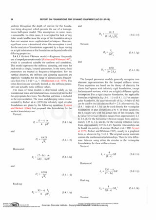 24 REPORT ON FOUNDATIONS FOR DYNAMIC EQUIPMENT (ACI 351.3R-18)
uniform throughout the depth of interest for the founda­
tion being designed, which permits the use of a homoge­
neous half-space model. This assumption, in some cases,
is reasonable. In other cases, it is accepted for lack of any
better model and because the scope ofthe foundation design
does not warrant more sophisticated techniques. However,
significant error is introduced when this assumption is used
for the analysis of foundations supported by a layer resting
on a rigid substratum or for foundations on layered soils with
differing properties.
5.4.1.1 Richart-Whitman models-Engineers frequently
use a lumped parameter model (Richart and Whitman 1967),
which is considered suitable for uniform soil conditions.
This model represents the stiffness, damping, and mass for
each mode as single, lumped parameters. In the norm, these
parameters are treated as frequency-independent. For the
vertical direction, the stiffness and damping equations are
expressly validated for the range of dimensionless frequen­
cies from 0 to 1 .0 (0 < a0 < 1 .0) (Richart et a!. 1970). The
other directions are similarly limited, as the stiffness param­
eters are actually static stiffness values.
The mass of these models is determined solely as the
translational mass and rotational mass moment ofinertia for
the appropriate directions. No effective soil mass is included
in the representation. The mass and damping ratios recom­
mended by Richart et a!. (1 970) for infinitely rigid, circular
foundations are given by the following equations. Lysmer
and Richart (1 966) first proposed this formulation for the
vertical translation case.
Vertical:
and
Horizontal:
and
Rocking:
(1 - v) m
-- --
4 pR3
0.425
JB:
B
= (7 - 8v) m
" 32(1 - v) pR3
0.288
JB:
(5.4. 1 . 1a)
(5.4. l . lb)
(5.4. 1 . 1c)
(5.4. l . l d)
(5.4. l . l e)
and
D =
0.1 5
ljl (l + Biji )JB: (5.4. l . l f)
Torsion:
(5.4. l . l g)
and
D
= 0.50
� (1 + 2B
�
)
(5.4. 1 . 1h)
The lumped parameter models generally recognize two
alternate representations for the lumped stiffness terms.
These equations are based on the theory of elasticity for
elastic half-spaces with infinitely rigid foundations, except
for horizontal motions, which use a slightly different rigidity
assumption. For a rigid circular foundation, the applicable
formulas are given in Eq. (5.4. 1 . 1i) to (5.4. 1 . 11). For a rectan­
gular foundation, the equivalent radii of Eq. (5.4a) to (5.4d)
can be used in the calculations ifalb < 2.0. Alternatively, Eq.
(5.4. 1 . 1m) to (5.4. l . l o) can be used directly for rectangular
foundations of plan dimensions a by b. In these equations,
the �i values vary with the aspect ratio of the rectangle. The
�" value for vertical vibration ranges from approximately 2 . 1
to 2.8, �11 for the horizontal vibration ranges from approxi­
mately 0.95 to 1 .2, and �ljl for the rocking vibration varies
from approximately 0.35 to 1 .25. Specific relationships can
be found in a variety of sources (Richart et a!. 1 970; Arya et
a!. 1979; Richart and Whitman 1967), usually in a graphical
form, as shown in Fig. 5.4. 1 . 1 . The original source materials
contain the mathematical relationships. There is little differ­
ence between using either the circular or the rectangular
formulations for these stiffness terms.
Vertical:
Horizontal:
Rocking:
Torsion:
k = -
4
-GR
" (1 - v)
k =
32(1 - v)
GR
" (7 - 8v)
k
=
-
8
- GR 3
ljl 3(1 - v) ljl
Licensee=Chongqing Institute of quality and Standardizationb 5990390
(5.4. 1 . 1 i)
(5.4. l . lj)
(5.4. l . l k)
American Concrete Institute- Copyright� @>fMate'l'laf6L21W�oncrete.org
 