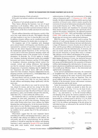 REPORT ON FOUNDATIONS FOR DYNAMIC EQUIPMENT (ACI 351.3R-18) 31
e) Material damping ofboth soil and pile
f) The pile's tip restraint condition and rotational fixity of
the head
g) Variation of soil and pile properties with depth
These factors affecting the functions f are not of equal
importance in all situations. Often, some of them can be
neglected, making it possible to present numerical values of
the functionsfin the form oftables and charts for some basic
cases.
The pile stiffness diminishes with frequency quickly ifthe
soil is very weak relative to the pile. This happens when the
soil shear modulus is very low or when the pile is very stiff.
In addition, dynamic stiffness can be considered practically
independent of frequency for slender piles in average soil.
The imaginary part of the impedance (pile damping)
grows almost linearly with frequency and, therefore, can be
represented by constants of equivalent viscous damping ci,
which are also almost frequency-independent. Only below
the fundamental natural frequencies of the soil layer (Eq.
(5.4.2a) and (5.4.2b)) does geometric damping vanish and
material damping remain as the principal source of energy
dissipation. In particular, Eq. (5.4.2a) applies to founda­
tion vibrations producing horizontal motion (for example,
horizontal and torsion vibrations), and Eq. (5.4.2b) applies
to foundation vibrations producing vertical motion (for
example, vertical and rocking vibrations). Soil damping
can then be evaluated using Eq. (5.4.2c) and (5.4.2d). The
disappearance of geometric damping may be expected for
low frequencies and shallow layers, stiff soils, or both.
Apart from these situations, frequency-independent viscous
damping constants, and functionsJi2, which define them, are
sufficient for practical applications.
The mass density ratio p/pP is another factor whose effect
is limited to extreme cases. Only for very heavy piles do
the pile stiffness and damping change significantly with the
mass ratio.
The Poisson's ratio effect is very weak for vertical vibra­
tion, absent for torsion, and not very strong for the other
modes of vibration, unless the Poisson's ratio approaches
0.5 and frequencies are high. The effect ofPoisson's ratio on
parameters/;1 andfi2 can be further reduced ifthe ratio EIEP,
rather than GIEP, is used to define the stiffness ratio.
The slenderness ratio !Jr0 and the tip conditions are very
important for short piles, particularly for vertical motion
because the piles are stiff in that direction. Floating piles
(also called friction piles) have lower stiffness but higher
damping than end bearing piles. In the horizontal direction,
piles tend to be very flexible. Consequently, parameters /;1
and/;
2
become practically independent ofpile length and the
tip condition for lp!r0 greater than 25 if the soil medium is
homogeneous.
Observations suggest that the most important factors
controlling the stiffness and damping functions/;1 andh are
the stiffness ratio relating soil stiffness to pile stiffness, the
soil profile, and, for the vertical direction, the tip restraint
condition. It should be noted that the stiffness and damping
functions/;1 andfi2 reported by Novak ( 1974) were obtained
using plain strain models, which introduce substantial
underestimation of stiffness and overestimation of damping
values at frequencies wd!V, < 1 (Gazetas et al. 1993). Addi­
tionally, the lateral radiation damping exhibits spurious high
sensitivity to Poisson's ratio, which is mainly caused by the
restriction ofvertical soil deformation introduced by the plain
strain model (Gazetas et al. 1993). Therefore, it is recom­
mended that dynamic pile impedance be calculated using
finite element models or computer codes specifically devel­
oped for this purpose. Alternatively, the approach proposed
by Gazetas et al. ( 1991 , 1993) and Mylonakis and Gazetas
( 1998, 1 999) could be used if the scope of the foundation
design does not warrant more sophisticated techniques.
5.5.2 Pile groups-Piles are usually used in a group. The
behavior of a pile group depends on the distance between
individual piles. When the distance between individual piles
is large (20 diameters or more), the piles do not affect each
other, and the group stiffness and damping are the sums of
the contributions from the individual piles. If, however, the
piles are closely spaced, they interact with each other. This
pile-soil-pile interaction or group effect exerts a consider­
able influence on the stiffness and damping of the group.
5.5.2.1 Pileinteraction neglected-When spacing between
piles reaches 20 diameters or more, the interaction between
piles can be neglected. Then, the stiffness and damping ofthe
pile group can be determined by the summation of dynamic
stiffness and damping ofthe individual piles. In many cases,
initial calculations are performed neglecting the interaction.
An overall group efficiency factor is then determined and
applied to the summations.
In the vertical and horizontal directions, the summation
is straightforward. For torsion and sliding coupled with
rocking, the position of the center of gravity (CG) and the
arrangement of the piles in plan are important. Thus, the
group stiffness and damping with respect to rotation are a
function of the horizontal, vertical, and moment resistance
of individual piles and the pile layout.
Under the assumption ofinfinitely rigid pile cap behavior,
if the pile group is rotated, an amount 1Jf about the axis
passing through its CG (Fig. 5.5.2. 1 a), the head of pile j
undergoes horizontal translation ui = 'VYi• vertical transla­
tion vi = IJ!Xi, and rotation 'Vi = IJ!. For the torsional stiffness
and damping of the group, the rotation 11 applied at the CG
twists the pile by the same angle and translates its head
horizontally by a distance equal to l]R (Fig. 5.5.2. 1b). With
these considerations and the notation shown in Fig. 5.5. l a
and 5.5.1b, the stiffness and damping of the pile group, for
individual motions, as referenced to the centroid of the pile
group, are as follows
Vertical translation:
and
N
cgv
= I cvj
j=l
(5.5.2. 1a)
(5.5.2. 1b)
American Concrete Institute
Provided by IHS Markit under license with ACI
No reproduction or networking permitted without license from IHS
Licensee=Chongqing Institute of quality and Standardizationb 5990390
American Concrete Institute- Copytri!!lflt�.@11Wlfe¥i11�3!l www.concrete.org
 