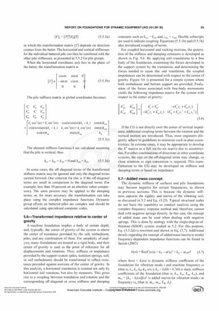 REPORT ON FOUNDATIONS FOR DYNAMIC EQUIPMENT (ACI 351.3R-18) 35
[k']; = [TY[k]j[TJ (5.5.3a)
in which the transformation matrix [T) depends on direction
cosines from the batter. The horizontal and vertical stiffnesses
for the individual battered pile can then be combined with the
other pile stiffnesses, as presented in 5.5.2 for pile groups.
When the horizontal coordinate axis lies in the plane of
the batter, the transformation matrix is
[cos a sin a 0�]
[T] = - sin a cos a
0 0
(5.5.3b)
The pile stiffness matrix in global coordinates becomes
[k, cos2 (a) +kv sin2 (a)
= cos(a)sin(a)(k, - kv )
cos(a)k,,,
cos(a)sin(a)(k, - kJ
k, sin2(a) + kv cos2 (a)
sin(a)k,,,,
(5.5.3c)
The element stiffness functions k are calculated assuming
that the pile is vertical, thus
(5.5.3d)
In some cases, the off-diagonal terms of the transformed
stiffness matrix may be ignored and only the diagonal terms
carried forward. One criterion for this is if the off-diagonal
terms are small in comparison to the diagonal terms (for
example, less than 10 percent on an absolute value compar­
ison). The same process may be applied to the damping
terms, or, for more accuracy, the transformation can take
place using the complex impedance functions. Dynamic
group effects on battered piles are complex and should be
calculated using specialized computer codes.
5.6-Transformed im pedance relative to center of
gravity
A machine foundation implies a body of certain depth,
and, typically, the center of gravity of the system is above
the center of resistance provided by the soil, embedment,
piles, and any combination of these. For simplicity of anal­
ysis, many foundations are treated as a rigid body, and their
center of gravity is used as the point of reference for all
displacements and rotations. Thus, stiffness or impedance
provided by the support system (piles, isolation springs, soil,
or soil embedment) should be transformed to reflect resis­
tance provided against motions of the center of gravity. In
this analysis, a horizontal translation is resisted not only by
horizontal soil reactions, but also by moments. This gives
rise to a coupling between translation and rotation and the
corresponding off-diagonal or cross stiffness and damping
constants such as k"'!l = k'!l" and c"VI = c'!l"' Double subscripts
are used to indicate coupling. Equations (5.5. lh) and (5.5 . l k)
also introduced coupling ofterms.
For coupled horizontal and rocking motions, the genera­
tion of the stiffness and damping constants is developed as
shown in Fig. 5.6. By applying unit translations to a free
body of the foundation, examining the forces developed in
the support system by the translation, and determining the
forces needed to cause this unit translation, the coupled
impedances can be determined with respect to the center of
gravity. Figure 5.6 is presented for a simple system where
both embedment and bottom support are provided. Evalu­
ation of the forces associated with free-body movements
yields the following impedance matrix for the system with
respect to the center of gravity:
[K,:,
K'U'!/
-(k,:Yc + k;,Ye ) ]
• • 2
k' 2
(k'!/ + k,yc + euYe )
(5.6)
Ifthe CG is not directly over the center of vertical imped­
ance, additional coupling terms between the rotation and the
vertical motion are introduced. Thus, most engineers dili­
gently adhere to guidelines to minimize such in-plan eccen­
tricities. In extreme cases, it may be appropriate to develop
the K'matrix as a full six-by-six matrix due to eccentrici­
ties. For other combinations ofdirections in other coordinate
systems, the sign on the off-diagonal terms may change, so
close attention to sign convention is required. This trans­
formation to the CG may be developed on stiffness and
damping terms or based on impedance.
5.7-Added mass concept
The dynamic stiffness of surfaces and pile foundations
may become negative for certain frequencies, as shown
in previous sections. This is because the dynamic stiff­
ness captures the rigidity and inertia of the vibrating soil,
as discussed in 5.2 and Eq. (5.2f). Typical structural codes
do not have the capability to conduct analysis using the
complex frequency response method and, therefore, cannot
deal with negative springs directly. In this case, the concept
of added mass can be used when dealing with negative
springs. This is done by analogy with the single-degree-of­
freedom (SDOF) system studied in 5.2. For this purpose,
Eq. (5.3.2d) is rewritten and shown in Eq. (5.7). Additional
details regarding the concept ofadded mass/inertia to model
frequency-dependent impedance functions can be found in
Saitoh (2007)
k(ru) = Re(k'(ru)) = k51 - m5W2 = k5; - m5;W2 (5.7)
where k(w) = k;(w) is dynamic stiffness coefficient of the
foundation for vibration mode i and machine frequency w
(that is, /(,, ku, k�, �, etc.); k5; = k;(O) = k;'(O) is static stiffness
coefficients of the foundation (that is, k5, ksw k5�, ks�); and
m5; = [k5; - k;(ru)]/ru2 is added inertia for vibration mode i at
frequency ru� (that is, m5, m5u, 15�, J�).
American Concrete Institute
Provided by IHS Markit under license with ACI
No reproduction or networking permitted without license from IHS
Licensee=Chongqing Institute of quality and Standardizationb 5990390
American Concrete Institute- CoWri!!lflt�.@11Wlfe¥i11� 3!1 www.concrete.org
 
