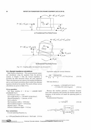 36 REPORT ON FOUNDATIONS FOR DYNAMIC EQUIPMENT (ACI 351.3R-18)
'
'
CG u
,
P = (k*u + k*eJ u
I
o�---
�
1 -------L..,-
-1�]�-----�t-- *
l � k eu u
------------ -- .............! ... k* u
u
a) Translational Free Body Forces
M - (k* k* 2 k* 2)
f�Ji.. - IJI+ u Yc + eu Ye jl
! ···········
� k*ljl jl
b) Rotational Free Body Forces
Fig. 5. 6-Coupling e
ff
ect introduced by an elevated CG.
5.8-Sam ple im pedance calculations Equivalent radius for vertical vibration:
5.8.1 Shallowf
oundations-This section presents numer­
ical calculations using the equations from the previous
sections in Chapter 5. Only the vertical impedance is
included; the other directions follow the same approach.
These calculations are not typical ofall machine foundations
and, as such, broad conclusions about results from alternate
equations should not be reached. The results ofthese various
calculations are given in Table 5.8. l a.
(20 ft)(l 5 ft)
= 9.77 ft (2.93 m)
1t
Soil mass density p:
p = w/gravity = ( 120 lbf/ft3)/(32.2 ft/s2)
= 3.73 lbf-s2fft4 (1922.5 kg/m3)
(5.8. lb)
(5.8. l c)
Given quantities:
Soil shear modulus G = 10 ksi 1,440,000 lbf/ft2
(69,000,000 N/m2)
Soil Poisson's ratio v = 0.45
Soil weight density w = 120 lbf/ft3 (1 8.86 kN/m3)
Material damping Pm = 5 percent, or 0.05
Because this machine generates a harmonic dynamic
force with a frequency that matches the machine speed, the
frequency of the motion will match the operating speed, w
equals W0•
Soil is cohesive
Mat foundation width a = 20 ft (6m)
Mat foundation length b = 15 ft (4.5m)
Machine speed = 350 rpm
Effective embedment depth = 3 ft (lm)
Base calculations:
Circular operating frequency ffi0:
W0 = (350 rpm)(2nrad/rev)(l/60 minis) = 36.65 rad/s (5.8.la)
Nondimensional frequency:
( rad)
ao = (9.77 ft) 36.65-
s
-
(5.8. l d)
(3.73 lbf �24)
�
-
-
-
--"..,-- = 0.576
(1 440 000
lbf )
' ' fe
Licensee=Chongqing Institute of quality and Standardizationb 5990390
American Concrete Institute- Copyright� @>fMate'l'laf6L21W�oncrete.org
 