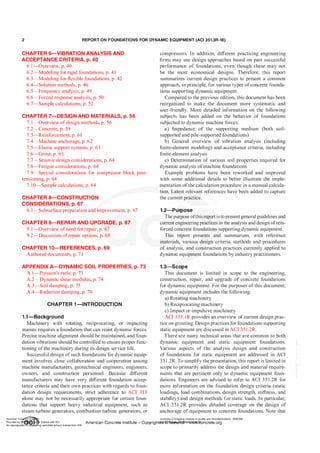 2 REPORT ON FOUNDATIONS FOR DYNAMIC EQUIPMENT (ACI 351.3R-18)
CHAPTER 6-VIBRATION ANALYSIS AND
ACCEPTANCE CRITERIA, p. 40
6. 1-0verview, p. 40
6.2-Modeling for rigid foundations, p. 41
6.3-Modeling for flexible foundations, p. 42
6.4-Solution methods, p. 46
6.5-Frequency analysis, p. 49
6.6-Forced response analysis, p. 50
6.7-Sample calculations, p. 52
CHAPTER 7-DESIGN AND MATERIALS, p. 56
7.!-Overview of design methods, p. 56
7.2-Concrete, p. 59
7.3-Reinforcement, p. 61
7.4-Machine anchorage, p. 62
7.5-Elastic support systems, p. 63
7.6-Grout, p. 63
7.7-Seismic design considerations, p. 64
7.8-Fatigue considerations, p. 64
7.9-Special considerations for compressor block post­
tensioning, p. 64
7. 10-Sample calculations, p. 64
CHAPTER a-CONSTRUCTION
CONSIDERATIONS, p. 67
8.1-Subsurface preparation and improvement, p. 67
CHAPTER 9-REPAIR AND UPGRADE, p. 67
9. 1-0verview ofneed for repair, p. 67
9.2-Discussion ofrepair options, p. 68
CHAPTER 10-REFERENCES, p. 69
Authored documents, p. 71
APPENDIX A-DYNAMIC SOIL PROPERTIES, p. 73
A. l-Poisson's ratio, p. 73
A.2-Dynamic shear modulus, p. 74
A.3-Soil damping, p. 75
A.4-Radiation damping, p. 76
CHAPTER 1-INTRODUCTION
1.1-Background
Machinery with rotating, reciprocating, or impacting
masses requires a foundation that can resist dynamic forces.
Precise machine alignment should be maintained, and foun­
dation vibrations should be controlled to ensure proper func­
tioning ofthe machinery during its design service life.
Successful design ofsuch foundations for dynamic equip­
ment involves close collaboration and cooperation among
machine manufacturers, geotechnical engineers, engineers,
owners, and construction personnel. Because different
manufacturers may have very different foundation accep­
tance criteria and their own practices with regards to foun­
dation design requirements, strict adherence to ACI 3 1 8
alone may not be necessarily appropriate for certain foun­
dations that support heavy industrial equipment, such as
steam turbine generators, combustion turbine generators, or
compressors. In addition, different practicing engineering
firms may use design approaches based on past successful
performance of foundations, even though these may not
be the most economical designs. Therefore, this report
summarizes current design practices to present a common
approach, in principle, for various types of concrete founda­
tions supporting dynamic equipment.
Compared to the previous edition, this document has been
reorganized to make the document more systematic and
user-friendly. More detailed information on the following
subjects has been added on the behavior of foundations
subjected to dynamic machine forces:
a) Impedance of the supporting medium (both soil­
supported and pile-supported foundations)
b) General overview of vibration analysis (including
finite-element modeling) and acceptance criteria, including
finite-element analysis
c) Determination of various soil properties required for
dynamic analysis ofmachine foundations
Example problems have been reworked and improved
with some additional details to better illustrate the imple­
mentation of the calculation procedure in a manual calcula­
tion. Latest relevant references have been added to capture
the current practice.
1.2-Purpose
The purpose ofthis report is topresentgeneral guidelines and
current engineering practices in the analysis and design ofrein­
forced concrete foundations supporting dynamic equipment.
This report presents and summarizes, with reference
materials, various design criteria, methods and procedures
of analysis, and construction practices currently applied to
dynamic equipment foundations by industry practitioners.
1.3-Scope
This document is limited in scope to the engineering,
construction, repair, and upgrade of concrete foundations
for dynamic equipment. For the purposes of this document,
dynamic equipment includes the following:
a) Rotating machinery
b) Reciprocating machinery
c) Impact or impulsive machinery
ACI 3 5 1 . 1R provides an overview of current design prac­
tice on grouting. Design practices for foundations supporting
static equipment are discussed in ACI 35 1 .2R.
There are many technical areas that are common to both
dynamic equipment and static equipment foundations.
Various aspects of the analysis design and construction
of foundations for static equipment are addressed in ACI
351 .2R. To simplify the presentation, this report is limited in
scope to primarily address the design and material require­
ments that are pertinent only to dynamic equipment foun­
dations. Engineers are advised to refer to ACI 351.2R for
more information on the foundation design criteria (static
loadings, load combinations, design strength, stiffness, and
stability) and design methods for static loads. In particular,
ACI 351 .2R provides detailed coverage on the design of
anchorage of equipment to concrete foundations. Note that
American Co ete Ins Licensee=Chongqing Institute of quality and Standardizationb 5990390
Provided by I ftQJn r license with ACI American Concrete Institute- Copyright� @>fMate'l'laf6L21W�oncrete.org
No reproduction��or mg permitted without license from IHS
 