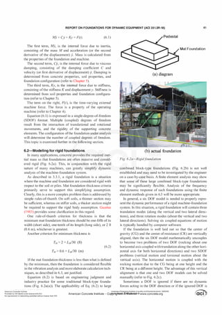 REPORT ON FOUNDATIONS FOR DYNAMIC EQUIPMENT (ACI 351.3R-18) 41
M
y + Cj + Ky = F(t) (6. 1 )
The first term, M
y, is the internal force due to inertia,
consisting of the mass M and acceleration (or the second
derivative of the displacement) y. Mass is calculated from
the properties ofthe foundation and machine.
The second term, Cy, is the internal force due to viscous
damping, consisting of the damping coefficient C and
velocity (or first derivative of displacement) y. Damping is
determined from concrete properties, soil properties, and
foundation configuration (refer to Chapter 5).
The third term, Ky, is the internal force due to stiffness,
consisting ofthe stiffness K and displacement y. Stiffness is
determined from soil properties and foundation configura­
tion (refer to Chapter 5).
The term on the right, F(t), is the time-varying external
machine force. The force is a property of the operating
machine (refer to Chapter 4).
Equation (6. 1) is expressed in a single-degree-of-freedom
(SDOF) format. Multiple (coupled) degrees of freedom
result from the interaction of translational and rotational
movements, and the rigidity of the supporting concrete
elements. The configuration ofthe foundation under analysis
will determine the number of coupled degrees of freedom.
This topic is examined further in the following section.
6.2-Modeling for rigid foundations
In many applications, concrete provides the required iner­
tial mass so that foundations are often massive and consid­
ered rigid (Fig. 6.2a). This, in conjunction with the rigid
nature of many machines, can greatly simplify dynamic
analysis ofthe machine-foundation system.
As described in 3.3. l , a rigid foundation is a situation
where the machine and foundation are considered rigid with
respect to the soil or piles. Mat foundation thickness criteria
primarily serve to support this simplifying assumption.
Clearly, this is a more complex problem than is addressed by
simple rules-of-thumb. On soft soils, a thinner section may
be sufficient, whereas on stiffer soils, a thicker section might
be required to support the rigid body assumption. Gazetas
(1 983) provides some clarification in this regard.
One rule-of-thumb criterion for thickness is that the
minimum mat foundation thickness should be one-fifth ofits
width (short side), one-tenth of its length (long side), or 2 ft
(0.6 m), whichever is greatest.
Another criterion for minimum thickness is
(6.2)
Ifthe mat foundation thickness is less than what is defined
by the minimum, then the foundation is considered flexible
in the vibration analysis and more elaborate calculation tech­
niques, as described in 6.3, are justified.
Equation (6.2) is based on engineering judgment and
industry practice for some traditional block-type founda­
tions (Fig. 6.2a(a)). The applicability of Eq. (6.2) to large
American Concrete Institute
Mat Foundation
(a) diagram
(b) actual foundation
Fig. 6.2a-Rigidf
oundation.
combined block-type foundations (Fig. 6.2b) is not well
established and may need to be investigated by the engineer
on a case-by-case basis. A finite element analysis may show
that some of these large combined block-type foundations
may be significantly flexible. Analysis of the frequency
and dynamic response of such foundations using the finite
element methods given in 6.3 will be more appropriate.
In general, a six DOF model is needed to properly repre­
sent the dynamic performance ofa rigid machine-foundation
system. In this situation, a rigid foundation will contain three
translation modes (along the vertical and two lateral direc­
tions), and three rotation modes (about the vertical and two
lateral directions). Solving six coupled equations of motion
is typically handled by computer software.
If the foundation is well laid out so that the center of
gravity (CG) and the center ofresistance (CR) are vertically
aligned, then the six DOF model mathematically uncouples
to become two problems of two DOF (rocking about one
horizontal axis coupled with translation along the other hori­
zontal axis for both horizontal directions) and two SDOF
problems (vertical motion and torsional motion about the
vertical axis). The horizontal motion is coupled with the
rocking motion due to the CG being at one height and the
CR being at a different height. The advantage ofthis vertical
alignment is that one and two DOF models can be solved
manually (refer to Fig. 6.2c).
Sometimes a DOF is ignored if there are no dynamic
forces acting in the DOF direction or if the ignored DOF is
Provided by IHS MarMunder licensewithACI
No reproduction ornetworking permitted without license from 1HS
Licensee=Chongqing Institute ofqualityandStandardizationb 5990390
�
OC1 .
..
.
•
American Concrete Institute - Cof1Y!�fi<1�.@1JIIOOe¥laf 39 www.concrete.org � OCI j
 