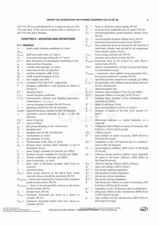 REPORT ON FOUNDATIONS FOR DYNAMIC EQUIPMENT (ACI 351.3R-18) 3
ACI 351.2R was published prior to a major revision to ACI
3 1 8 and some of the section numbers that it references in
ACI 3 1 8 may have changed.
CHAPTER 2-NOTATION AND DEFINITIONS
2.1-Notation
A steady-state vibration amplitude, in. (mm)
Ahead,
Acrank=
Ap =
a, b =
B;
Emf=
BM =
B,.
b�, bz=
c
head and crank areas, in.2 (mm2)
cross-sectional area ofthe pile, in.2 (mm2)
plan dimension of a rectangular foundation, ft (m)
dimensionless frequency
cylinder bore diameter, in. (mm)
mass ratio for the i-th direction
machine footprint width, ft (m)
width ofmat foundation, ft (m)
ram weight, tons (kN)
constants 0.425 and 0.687, respectively
damping coefficient or total damping at center of
resistance
[C] damping matrix
CCR = critical damping coefficient
C
n,C
;2= dimensionless stiffness and damping parameters,
subscription i = u, v, jl, YJ
c viscous damping constant, lbf-s/ft (N-s/m)
c
; damping constant for the i-th direction
c
; (adj) = adjusted damping constant for the i-th direction
cu = equivalent viscous damping of pile j in the i-th
direction
CG= center ofgravity
CF center of force
Cg; pile group damping in the i-th direction
D damping ratio
D; damping ratio for the i-th direction
Drod= rod diameter, in. (mm)
d pile diameter, in (mm)
ds displacement ofthe slide, in. (mm)
dmf distance from machine shaft centerline to top of
foundation, ft (m)
E static Young's modulus of concrete, psi (MPa)
Ed dynamic Young's modulus of concrete, psi (MPa)
EP Young's modulus ofthe pile, psi (MPa)
em mass eccentricity, in. (mm)
F peak value of harmonic dynamic load (force or
moment)
F1 correction factor
Fblock= force acting outward on the block from which
concrete stresses should be calculated, lbf(N)
(FbottkHc = force to be restrained by friction at the crosshead
guide tie-down bolts, lbf(N)
(FbotJJrame = force to be restrained by friction at the frame
tie-down bolts, lbf (N)
FD = damper force, lbf(N)
FGMAx= maximum horizontal gas force on a throw or
cylinder, lbf (N)
F1M� maximum horizontal inertia force on a throw or
cylinder, lbf (N)
force in vibration isolator spring, lbf (N)
dynamic force amplitude (zero-to-peak), lbf (N)
lateral/longitudinal pseudo-dynamic design force,
lbf (N)
Fpv vertical pseudo-dynamic design force, lbf (N)
F,. maximum horizontal dynamic force, lbf (N)
Fred = force reduction factor to account for the fraction of
individual cylinder load carried by the compressor
frame (frame rigidity factor)
Frod = force acting on piston rod, lbf(N)
Fs = dynamic inertia force of slide, lbf (N)
FrHRovF horizontal force to be resisted by each throw's
anchor bolts, lbf (N)
F(t)= generic representation of time-varying load (force
or moment) horizontal
Funbatance= maximum value applied using parameters for a
horizontal compressor cylinder, lbf (N)
fc' specified concrete compressive strength, psi (MPa)
f
n,Ji2= dimensionless pile stiffness and damping functions
for the i-th direction
K
[KJ
K'
Ku*=
operating speed, rpm
dynamic shear modulus of the soil, psi (MPa)
torsional stiffness ofthe pile, lbf-ft2 (N-m2)
dynamic shear modulus of the embedment (side)
material, psi (MPa)
depth of soil layer, ft (m)
gross area moment of inertia, in.2 (mm2)
moment of inertia of the pile cross section in.4
(mm4)
-1-1
directional indicator or modal indicator, as a
subscript
stiffness or total stiffness at center ofresistance, lbf/
ft (N/m) or lbf-ft/rad (N-m/rad)
stiffness matrix
total stiffness at center of gravity, lb£'ft (N/m) or
lbf-ft/rad (N-m/rad)
impedance in the i-th direction due to a displace­
ment in thej-th direction
actual negative stiffness, lbf/ft (N/m) or lbf-ft/rad
(N-m/rad)
arbitrary chosen positive stiffness value (typically
set equal to the static stiffness), lbf/ft (N/m) or
lbf-ft/rad (N-m/rad)
effective bearing stiffness, lbf/in. (N/mm)
static soil stiffness, lbf/in3 (N/m3)
pile group coupling impedance
pile group horizontal impedance
pile group vertical impedance
pile group rocking impedance
individual pile stiffness at center of resistance, lbf/
ft (N/m) or lbf-ft/rad (N-m/rad)
impedance in the i-th direction due to embedment
pile group stiffness in the i-th direction, lbf/ft (N/m)
or lbf-ft/rad (N-m/rad)
static stiffness for the i-th direction, lbf/ft (N/m) or
lbf-ft/rad (N-m/rad)
American Concrete Institute
Provided by IHS Markit under license with ACI
No reproduction or networking permitted without license from IHS
Licensee=Chongqing Institute of quality and Standardizationb 5990390
American Concrete Institute- Copytri!!lflt�.@11Wlfe¥i11�3!l www.concrete.org
 