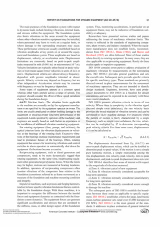 REPORT ON FOUNDATIONS FOR DYNAMIC EQUIPMENT (ACI 351.3R-18) 51
The main purposes of the foundation system with respect
to dynamic loads include limiting vibrations, internal loads,
and stresses within the equipment. The foundation system
also limits vibrations in the areas around the equipment
where other vibration-sensitive equipment may be installed,
where personnel may have to work on a regular basis, or
where damage to the surrounding structures may occur.
These performance criteria are usually established based on
vibration amplitudes at key points on or around the equip­
ment and foundation system. These amplitudes are based on
displacement, velocity, or acceleration units. Displacement
limitations are commonly based on peak-to-peak ampli­
tudes measured in mils (0.001 in.) or micrometers oo-6 m).
Velocity limitations are typically either based on peak veloc­
ities or root-mean-square (rms) velocities in units of in./s or
mm/s. Displacement criteria are almost always frequency­
dependent with greater amplitudes tolerated at slower
speeds. Velocity criteria may depend on frequency but are
often independent. Acceleration criteria may be constant
with frequency or may be frequency-dependent.
Some types of equipment operate at a constant speed
whereas other types operate across a range of speeds. The
engineer should consider the effect ofthese speed variations
during the foundation design.
6.6.2.1 Machine limits-The vibration limits applicable
to the machine are normally set by the equipment manufac­
turer or are specified by the equipment operator or owner. The
limits are usually predicated on either limiting damage to the
equipment or ensuring proper long-term performance of the
equipment. Limits specified by operators ofthe machinery and
engineers are usually based on such factors as experience or
the installation of additional vibration monitoring equipment.
For rotating equipment (fans, pumps, and turbines), the
typical criterion limits the vibration displacements or veloci­
ties at the bearings of the rotating shaft. Excessive vibra­
tions ofthe bearings increase maintenance requirements and
lead to premature failure of the bearings. Often, rotating
equipment has sensors for monitoring vibrations and control
switches to alarm operators or automatically shut down the
equipment ifvibrations become excessive.
Reciprocating equipment, such as diesel generators and
compressors, tends to be more dynamically rugged than
rotating equipment. At the same time, reciprocating equip­
ment often generates larger dynamic forces. While the limits
may be higher, motions are measured at bearing locations.
In addition, operators of reciprocating compressors often
monitor vibrations of the compressor base relative to the
foundation (sometimes referred to as frame movement) as a
measure ofthe foundation and machine-mounting condition
and integrity.
Impulsive machines, such as presses and forging hammers,
tend notto have specific vibration limitations thatare control­
lable by the foundation design. With these machines, it is
important to recognize the difference between the inertial
forces and equipment dynamics as contrasted with the foun­
dation system dynamics. The equipment forces can generate
significant accelerations and stresses that are unrelated to
the stiffness, mass, or other design aspect of the foundation
American Concrete InstitUte
system. Thus, monitoring accelerations, in particular on an
equipment frame, may not be indicative of foundation suit­
ability or adequacy.
Researchers have presented various studies and papers
addressing the issues of machinery vibration limits. This
variety is reflected in the standards of engineering compa­
nies, plant owners, and industry standards. When the equip­
ment manufacturer does not establish limits, recommen­
dation from ISO 108 1 6-1 , Blake (1964), and Baxter and
Bernhard (1967) are often followed. Most of these studies
relate directly to rotating equipment. In many cases, they are
also applicable to reciprocating equipment. Rarely do these
studies apply to impulsive equipment.
ISO 10816 contains seven parts to address evaluation of
machinery vibration by measurements on the nonrotating
parts. ISO 108 16-1 provides general guidelines and sets
the overall rules. Subsequent parts provide specific criteria
for specific machinery types. These standards are primarily
directed toward in-place measurements for the assessment
of machinery operation. They are not intended to identify
design standards. Engineers, however, have used prede­
cessor documents to ISO 108 1 6 as a baseline for design
calculations and can be expected to do similarly with these
more recent standards.
ISO 10816 presents vibration criteria in terms of rms
velocity. Where there is complexity in the vibration signal
(beyond simple rotor unbalance), the rms velocity basis
provides the broad measure ofvibration severity and can be
correlated to likely machine damage. For situations where
the pattern of motion is fairly characterized by a single
frequency, such as simple rotor unbalance, the rms, veloci­
ties can be multiplied by -12 to determine corresponding
peak velocity criteria. For these same cases, displacements
(�) can be calculated as
(6.6.2.1)
The displacements determined from Eq. (6.6.2.1) are
zero-to-peak displacement values, which can be doubled to
determine peak-to-peak values. Ifthe motion is not a simple
pure harmonic motion, a simple relationship among the
rms displacement, rms velocity, peak velocity, zero-to-peak
displacement, and peak-to-peak displacement does not exist.
ISO 10816-1 identifies four areas of interest with respect
to the magnitude ofvibration measured:
a) Zone A: vibration typical ofnew equipment
b) Zone B: vibration normally considered acceptable for
long-term operation
c) Zone C: vibration normally considered unsatisfactory
for long-term operation
d) Zone D: vibration normally considered severe enough
to damage the machine
The subsequent parts of ISO 108 1 6 establish the bound­
aries between these zones as applicable to specific equip­
ment. ISO 10816-2 establishes criteria for large, land-based,
steam-turbine generator sets rated over 67,000 horsepower
(50 MW). ISO 108 1 6-3 is the most general of the stan­
dards. It addresses in-place evaluation of general industrial
Provided by IHS Markit un�er licensewith ACI
No reproduction or networking permitted without license from IHS
Licensee=Chongqing Institute of quality and Standardizationb 5990390
�
OC1
• '
•
'
American Concrete Institute- Copytri!!lflt�.@11Wlfe¥i11�3!l www.concrete.org � CCI j
 