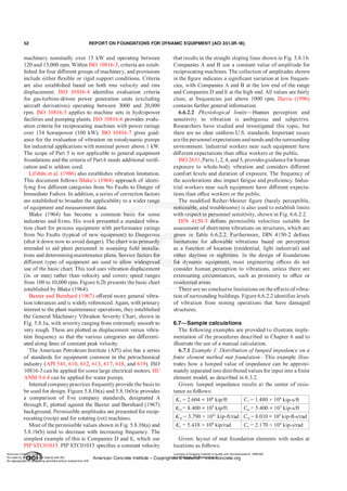 52 REPORT ON FOUNDATIONS FOR DYNAMIC EQUIPMENT (ACI 351.3R-18)
machinery nominally over 1 5 kW and operating between
120 and 1 5,000 rpm. Within ISO 108 1 6-3, criteria are estab­
lished for four different groups ofmachinery, and provisions
include either flexible or rigid support conditions. Criteria
are also established based on both rms velocity and rms
displacement. ISO 10816-4 identifies evaluation criteria
for gas-turbine-driven power generation units (excluding
aircraft derivatives) operating between 3000 and 20,000
rpm. ISO 1 0816-5 applies to machine sets in hydropower
facilities and pumping plants. ISO 10816-6 provides evalu­
ation criteria for reciprocating machines with power ratings
over 134 horsepower (100 kW). ISO 10816-7 gives guid­
ance for the evaluation of vibration on rotodynamic pumps
for industrial applications with nominal power above 1 kW.
The scope of Part 5 is not applicable to general equipment
foundations and the criteria ofPart 6 needs additional verifi­
cation and is seldom used.
Lifshits et al. (1986) also establishes vibration limitation.
This document follows Blake's (1964) approach of identi­
fying five different categories from No Faults to Danger of
Immediate Failure. In addition, a series of correction factors
are established to broaden the applicability to a wider range
of equipment and measurement data.
Blake ( 1964) has become a common basis for some
industries and firms. His work presented a standard vibra­
tion chart for process equipment with performance ratings
from No Faults (typical of new equipment) to Dangerous
(shut it down now to avoid danger). The chart was primarily
intended to aid plant personnel in assessing field installa­
tions and determiningmaintenance plans. Service factors for
different types of equipment are used to allow widespread
use ofthe basic chart. This tool uses vibration displacement
(in. or mm) rather than velocity and covers speed ranges
from 100 to 10,000 rpm. Figure 6.2b presents the basic chart
established by Blake ( 1964).
Baxter and Bernhard ( 1967) offered more general vibra­
tion tolerances and is widely referenced. Again, with primary
interest to the plant maintenance operations, they established
the General Machinery Vibration Severity Chart, shown in
Fig. 5.8.la, with severity ranging from extremely smooth to
very rough. These are plotted as displacement versus vibra­
tion frequency so that the various categories are differenti­
ated along lines of constant peak velocity.
,The American Petroleum Institute (API) also has a series
of standards for equipment common in the petrochemical
industry (API 541, 610, 612, 613, 6 1 7, 618, and 619). ISO
108 1 6-3 can be applied for some large electrical motors. HI/
ANSI 9.6.4 can be applied for water pumps.
Internal companypractices frequently provide the basis to
be used for design. Figure 5.8.1b(a) and 5.8. 1b(b)c provides
a comparison of five company standards, designated A
through E, plotted against the Baxter and Bernhard ( 1967)
background. Permissible amplitudes are presented for recip­
rocating (recip) and for rotating (rot) machines.
Most ofthe permissible values shown in Fig. 5.8. 1b(a) and
5.8. 1b(b) tend to decrease with increasing frequency. The
simplest example of this is Companies D and E, which use
PIP STC01015. PIP STC01015 specifies a constant velocity
that results in the straight sloping lines shown in Fig. 5.8. 1 b.
Companies A and B use a constant value of amplitude for
reciprocating machines. The collection of amplitudes shown
in the figure indicates a significant variation at low frequen­
cies, with Companies A and B at the low end of the range
and Companies D and E at the high end. All values are fairly
close, at frequencies just above 1000 rpm. Harris (1996)
contains further general information.
6.6.2.2 Physiological limits-Human perception and
sensitivity to vibration is ambiguous and subjective.
Researchers have studied and investigated this topic, but
there are no clear uniform U.S. standards. Important issues
arethe personnel expectations and needs andthe surrounding
environment. Industrial workers near such equipment have
different expectations than office workers or the public.
ISO 263 1 , Parts 1, 2, 4, and 5, providesguidancefor human
exposure to whole-body vibration and considers different
comfort levels and duration of exposure. The frequency of
the accelerations also impact fatigue and proficiency. Indus­
trial workers near such equipment have different expecta­
tions than office workers or the public.
The modified Reiher-Meister figure (barely perceptible,
noticeable, and troublesome) is also used to establish limits
with respect to personnel sensitivity, shown in Fig. 6.6.2.2.
DIN 41 50-3 defines permissible velocities suitable for
assessment of short-term vibrations on structures, which are
given in Table 6.6.2.2. Furthermore, DIN 4 150-2 defines
limitations for allowable vibrations based on perception
as a function of location (residential, light industrial) and
either daytime or nighttime. In the design of foundations
for dynamic equipment, most engineering offices do not
consider human perception to vibrations, unless there are
extenuating circumstances, such as proximity to office or
residential areas.
There are no conclusive limitations on the effects ofvibra­
tion ofsurrounding buildings. Figure 6.6.2.2 identifies levels
of vibration from mining operations that have damaged
structures.
6.7-Sam ple calculations
The following examples are provided to illustrate imple­
mentation of the procedures described in Chapter 6 and to
illustrate the use of a manual calculation.
6.7.1 Example 1: Distribution oflumped impedance on a
finite element method matf
oundation-This example illus­
trates how a lumped value of impedance can be approxi­
mately separated into distributed values for input into a finite
element model, as described in 6.3.2.
Given: lumped impedance results at the center of resis­
tance as follows:
Kv = 2.604 X 106 kip/ft Cv = 1 .480 x 1 04 kip-s/ft
K11 = 8.400 X 105 kip/ft Cu = 5.400 x 103 kip-s/ft
K111 = 3.790 x 1 011 kip-ft/rad C111 = 8.010 X 105 kip-ft-s/rad
Kc = 5.418 x 109 kip/rad Cc = 2. 1 70 x 1 04 kip-s/rad
Given: layout of mat foundation elements with nodes at
locations as follows:
American Co ete Ins Licensee=Chongqing Institute of quality and Standardizationb 5990390
Provided by I ftQJn r license with ACI American Concrete Institute- Copyright� @>fMate'l'laf6L21W�oncrete.org
No reproduction��or mg permitted without license from IHS
 