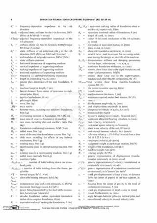 4 REPORT ON FOUNDATIONS FOR DYNAMIC EQUIPMENT (ACI 351.3R-18)
k
;' frequency-dependent impedance in the i-th
direction
k
; (adj) = adjusted static stiffness for the i-th direction, lbf/ft
(N/m) or lbf-ft/rad (N-m/rad)
k
;' (adj)= adjusted frequency-dependent impedance in the
i-th direction
k
u stiffness ofpile) in the i-th direction, lbf/ft (N/m) or
lbf-ft/rad (N-m/rad)
ks
kst
ku
*
kv*
k./
�·
k(w)=
L
lp
M
[MJ =
M =
0
MR =
M,.
Mres=
Mt;
m
m,.
mrec
static stiffness of an individual pile j in the i-th
direction, lbf/ft (N/m) or lbf-ft/rad (N-m/rad)
soil modulus of subgrade reaction, lbf/in3 (N/m3)
static stiffness constant
horizontal impedance of supporting medium
vertical impedance of supporting medium
rocking impedance ofsupporting medium
torsional impedance of supporting medium
frequency (w)-dependent dynamic impedance
length ofconnecting rod, in. (mm)
greater plan dimension of the mat foundation, ft
(m)
machine footprint length, ft (m)
lateral distance from center of resistance to indi­
vidual piles, ft (m)
depth of embedment, ft (m)
pile length, ft (m)
mass, Ibm (kg)
mass matrix
hammer mass, including any auxiliary foundation,
Ibm (kg)
overturning moment on foundation, lbf-ft (N-m)
mass ratio of concrete foundation to machine
ram mass, including dies and ancillary parts, Ibm
(kg)
foundation overturning resistance, lbf-ft (N-m)
added mass, Ibm (kg)
mass ofthe machine-foundation system; Ibm (kg)
slide mass including the effects of any balance
mechanism, Ibm (kg)
rotating mass, Ibm (kg)
reciprocating mass in a reciprocating machine, Ibm
(kg)
m,v1 rotating mass in a reciprocating machine, Ibm (kg)
m5 = added mass (inertial), Ibm (kg)
N number ofpiles
(NboltkHc = number of bolts holding down one cross-
head guide
(Nbo!t)frame = number of bolts holding down the frame, per
cylinder
NT = normal torque, lbf-ft (N-m)
PALL= allowable bearing pressure, ksf (kPa)
Phead,
Pcrank= instantaneous head and crank pressures, psi (MPa)
Pmax= maximum bearing pressure, ksf(kPa)
Ps power being transmitted by the shaft at the connec­
tion, horsepower (kilowatts)
R circular foundation radius, equivalent translation
radius ofrectangular foundation, ft (m)
R; equivalent radius ofrectangular foundation, ft (m)
R'¥a' R>¥b = equivalent rocking radius of foundation about a-
and b-axis, respectively, ft (m)
R� equivalent torsional radius of foundation, ft (m)
r length ofcrank, in. (mm)
r; radius of the crank mechanism of the i-th cylinder,
in. (mm)
r0 pile radius or equivalent radius, in. (mm)
S press stroke, in. (mm)
Sa11 allowable foundation settlement, in. (mm)
s1 service factor, used to account for increasing unbal-
ance during the design service life ofthe machine
sil , si2 = dimensionless stiffness and damping parameters
for side layer, subscription i = u, v, "'' 11
Smax = maximum foundation settlement, in. (mm)
SVR = seismic shear force due to the rigid foundation and
other rigid components, lbf (N)
SVs = seismic shear force due to the superstructure,
machine and other flexible components, lbf (N)
SVseismic=total seismic shear force machine-foundation
system, lbf (N)
s pile center-to-center spacing, ft (m)
[T] transfer matrix
TM mat foundation thickness, ft (m)
T,11;11 = minimum required anchor bolt tension, lbf (N)
u
Vmax=
Vpeak=
VRMs=
vs
y
y
'
(ji)=
y
"
(ji)=
Yc
Ye
time, s
displacement amplitude, in. (mm)
peak displacement amplitude, in. (mm)
compressive velocity ofa pile, ft/s (m/s)
transmissibility factor
Lysmer's analog wave velocity, ft/second (m/s)
maximum allowable bearing vibration, in. (mm)
peak velocity, in./s (mm/s)
root mean square velocity, in./s (mm/s)
shear wave velocity ofthe soil, ft/s (m/s)
post-impact hammer velocity, in./s (mm/s)
reference velocity = 18.4 ft/s (5.6 m/s) from a free
fall of 5.25 ft ( 1 .6 m)
ram impact velocity, ft/s (m/s)
equipment weight at anchorage location, lbf (N)
weight ofthe foundation, tons (kN)
machine weight, tons (kN)
rotating weight, lbf (N)
generic representation of displacement (transla­
tional or rotational), in. (mm) or rad
generic representation of velocity (translational or
rotational), in./s (mm/s) or rad/s
generic representation ofacceleration (translational
or rotational), in./s2 (mm/s2) or rad/s2
crank pin displacement in local y-axis, or distance
from the center of gravity to the base support, in.
(mm)
distance from the center of gravity to the level of
embedment resistance, ft (m)
crank pin displacement in local z-axis, in. (mm)
piston displacement, in. (mm)
angle between battered piles and vertical piles, rad
ram rebound velocity to impact velocity ratio
American Co ete Ins Licensee=Chongqing Institute of quality and Standardizationb 5990390
Provided by I ftQJn r license with ACI American Concrete Institute- Copyright� @>fMate'l'laf6L21W�oncrete.org
No reproduction��or mg permitted without license from IHS
 
