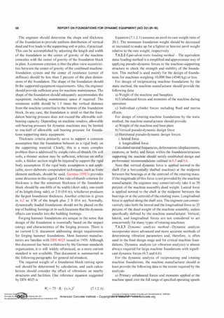 58 REPORT ON FOUNDATIONS FOR DYNAMIC EQUIPMENT (ACI 351.3R-18)
The engineer should determine the shape and thickness
ofthe foundation to provide uniform distribution of vertical
dead and live loads to the supporting soil or piles, ifpractical.
This can be accomplished by adjusting the length and width
of the foundation so the center of gravity of the machine
coincides with the center ofgravity ofthe foundation block
in plan. A common criterion is that the plan-view eccentrici­
ties between the center ofgravity ofthe combined machine­
foundation system and the center of resistance (center of
stiffness) should be less than 5 percent of the plan dimen­
sions of the foundation. The shape ofthe foundation should
fit the supported equipment requirements. Also, the engineer
should provide sufficient area for machine maintenance. The
shape ofthe foundation should adequately accommodate the
equipment, including maintenance space if required. The
minimum width should be 1 .5 times the vertical distance
from the machine centerline to the bottom ofthe foundation
block. In any case, the foundation is sized so that the foun­
dation bearing pressure does not exceed the allowable soil­
bearing capacity. Depending on machine vendors, allowable
soil-bearing pressure for dynamic machines may be limited
to one-half of allowable soil bearing pressure for founda­
tions supporting static equipment.
Thickness criteria primarily serve to support a common
assumption that the foundation behaves as a rigid body on
the supporting material. Clearly, this is a more complex
problem than is addressed by simple rules-of-thumb. On soft
soils, a thinner section may be sufficient, whereas on stiffer
soils, a thicker section might be required to support the rigid
body assumption. If the rigid body assumption is not appli­
cable, more elaborate computation techniques, such as finite
element methods, should be used. Gazetas (1983) provides
some direction in this regard. One rule-ofthumb criterion for
thickness is that the minimum thickness of the foundation
block should be one-fifth of its width (short side), one-tenth
of its length (long side), or 2 ft (0.6 m), whichever produces
the largest foundation thickness. Another criterion is given
in 6.2 as 1/30 of the length plus 2 ft (0.6 m). Normally,
dynamically loaded foundations should not be placed on the
top ofbuilding footings or in such locations that the dynamic
effects can transfer into the building footings.
Forging hammer foundations are unique in the sense that
design of the foundation is essentially based on the impact
energy and characteristics of the forging process. There is
no current U.S. document addressing design requirements
for forging hammer foundations. Most hammer manufac­
turers are familiar with DIN 4025 issued in 1958. Although
this document has been withdrawn by the German standards
organization, it is still widely referenced, as a more current
standard is not available. That document is summarized in
the following paragraphs for general information.
The required weight of a foundation block resting upon
soil should be determined by calculation, and such calcu­
lations should consider the effect of vibrations on nearby
structures and facilities. One reference equation suggested
by DIN 4025 is
(7. 1.2.1)
Equation (7. 1 .2.1) assumes an anvil-to-ram weight ratio of
20: 1 . The minimum foundation weight should be decreased
or increased to make up for a lighter or heavier anvil weight
relative to the ram weight, respectively.
7.1.2.2 Equivalentstatic loading method-The equivalent
static loading method is a simplified and approximate way of
applying pseudo-dynamic forces to the machine-supporting
structure to check the strength and stability of the founda­
tion. This method is used mainly for the design of founda­
tions for machines weighing 10,000 Ibm (4540 kg) or less.
For design of reciprocating machine foundations by the
static method, the machine manufacturer should provide the
following data:
a) Weight ofthe machine and baseplate
b) Unbalanced forces and moments ofthe machine during
operation
c) Individual cylinder forces including fluid and inertia
effects
For design of rotating machine foundations by the static
method, the machine manufacturer should provide:
a) Weight ofthe machine and base plate
b) Vertical pseudo-dynamic design force
c) Horizontal pseudo-dynamic design forces:
i. lateral force
ii. longitudinal force
Calculated natural frequencies, deformations (displacements,
rotations, or both), and forces within the foundation/structure
supporting the machine should satisfy established design and
performance recommendations outlined in 6.5 and 6.6.
Note that vertical dynamic force is applied normal to the
shaft (for a horizontally shafted machine) at the midpoint
between the bearings or at the centroid of the rotating mass.
Ifthe magnitude ofthis force is not provided by the machine
manufacturer, the engineer may conservatively take it as 50
percent ofthe machine assembly dead weight. Lateral force
is applied normal to the shaft at the midpoint between the
bearings or at the centroid ofthe rotating mass. Longitudinal
force is applied along the shaft axis. The engineer can conser­
vatively take both the lateral and the longitudinal force as 25
percent of the dead weight of the machine assembly, unless
specifically defined by the machine manufacturer. Vertical,
lateral, and longitudinal forces are not considered to act
concurrently for many types ofrotating machines.
7.1.2.3 Dynamic analysis method-Dynamic analysis
incorporates more advanced and more accurate methods of
determining vibration parameters and, therefore, is often
used in the final design stage and for critical machine foun­
dations. Dynamic analysis (or vibration analysis) is almost
always required for large machine foundations with signifi­
cant dynamic forces (6.5 and 6.6).
For the dynamic analysis of reciprocating and rotating
machine foundations, the machine manufacturer should at
least provide the following data to the extent required by the
analysis:
a) Primary unbalanced forces and moments applied at the
machine speed over the full range ofspecified operating speeds
American Co ete Ins Licensee=Chongqing Institute of quality and Standardizationb 5990390
Provided by I ftQJn r license with ACI American Concrete Institute- Copyright� @>fMate'l'laf6L21W�oncrete.org
No reproduction��or mg permitted without license from IHS
 