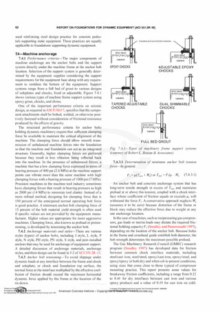 62 R EPORT ON FOUNDATIONS FOR DYNAMIC EQUIPMENT (ACI 351.3R-18)
used reinforcing steel design practice for concrete pedes­
tals supporting static equipment. These practices are equally
applicable to foundations supporting dynamic equipment.
7.4-Machine anchorage
7.4.1 Per
f
ormance criteria-The major components of
machine anchorage are the anchor bolts and the support
system directly under the machine frame at the anchor bolt
location. Selection of the support system is generally deter­
mined by the equipment supplier considering the support
requirements for the equipment base along with any require­
ment to ventilate the bottom of the equipment. Support
systems range from a full bed of grout to various designs
of soleplates and chocks, fixed or adjustable. Figure 7.4. 1
shows various types ofmachine frame support system using
epoxy grout, chocks, and shims.
One of the important performance criteria on seismic
design, as required inASCE/SEI 7, specifies that the compo­
nent attachments shall be bolted, welded, or otherwise posi­
tively fastened without consideration offrictional resistance
produced by the effects ofgravity.
The structural performance criteria for anchor bolts
holding dynamic machinery require that sufficient clamping
force be available to maintain the critical alignment of the
machine. The clamping force should allow smooth trans­
mission of unbalanced machine forces into the foundation
so that the machine and foundation can act as an integrated
structure. Generally, higher clamping forces are preferred
because they result in less vibration being reflected back
into the machine. In the presence of unbalanced forces, a
machine that has a low clamping force expressed in terms of
bearing pressure of400 psi (2.8 MPa) at the machine support
points can vibrate more than the same machine with high
clamping forces with a bearing pressure of 1000 psi (7 MPa).
• .L.
EPOXYGROUT
EPOXY CHOCKS
POURED IN PLACEEPOXY CHOCKS
ADJUSTABLE EPOXY
CHOCKS
TAPERED ADJUSTABLE
CHOCKS
DUAL SHIMMABLE
CHOCKS
FULL BED GROUT
Fig. 7.4. 1-T
ypes of machinery f
rame support systems
(courtesy ofRobert L. Rowan & Associates).
7.4.3.1 Determination of minimum anchor bolt tension
f
orce-In general:
F,. = J.L(Tmin + Wa) or T,11in =
F,)J.L - Wa (7.4.3. 1 )
Precision machines in the machine tool industry sometimes An anchor bolt and concrete anchorage system that has
have clamping forces that result in bearing pressure as high long-term tensile strength in excess of T,11;11 and maintains
as 2000 psi (14 MPa) to minimize tool chatter. Instead of a preload at or above this tension, coupled with a chock inter-
more refined method, designing for clamping force that is face whose coefficient of friction equals or exceeds J.l, will
150 percent of the anticipated normal operating bolt force withstand the force F,.. A conservative approach neglects Wa
is good practice. A minimum anchor bolt clamping force of (assumes it to be zero) because distortion of the frame or
1 5 percent of the bolt material yield strength is often used block may reduce the effective force due to weight at any
if specific values are not provided by the equipment manu- one anchorage location.
facturer. Higher values are appropriate for more aggressive In the case ofmachines, such as reciprocating gas compres-
machines. Clamping force, also known as preload or preten- sors, gas loads or inertia loads may dictate the required fric-
sioning, is developed by tensioning the anchor bolt. tiona! holding capacityF,. (Smalley and Pantermuehl 1 997),
7.4.2 Anchorage materials and styles-There are various depending on the location of the anchor bolt. Because holes
styles (types) of anchor bolts, including J style, L style, P in the frame and crosshead guide establish bolt diameter, the
style, N style, PH style, PN style, S style, and post-installed bolt strength determines the maximum possible preload.
anchors that may be used for anchorage ofequipment support. The Gas Machinery Research Council (GMRC) research
A detailed discussion of anchorage materials, anchorage program (Smalley 1997) has developed data for friction
styles, and their design can be found in 5.2 ofACI 351.2R-12. between common chock interface materials, including
7.4.3 Anchor bolt tensioning-To avoid slippage under steel/cast iron, steel/steel, epoxy/cast iron, epoxy/steel, and
dynamic loads at any interface between the frame and chock epoxy/epoxy in both dry and when-oil-is-present conditions,
and soleplate, or chock and foundation top surface, the using sizes that come close to those typical of compressor
normal force at the interface multiplied by the effective coef- mounting practice. This report presents some values for
ficient of friction should exceed the maximum horizontal breakaway friction coefficients, including a range from 0.22
dynamic force applied by the frame at the location of the to 0.41 for dry interfaces between cast iron and various
tie-down. . ... epoxy products and a value of 0. 19 for cast iron on cold-
American Co-
te Ins • Ucensee:Chongqing Institute of quality and Standardizationb 5990390
Provided by I
t!IQ�n r licensewithACI
American Concrete Institute- Copyrightt!iei @>FM8re:i'iaf6128,t,)�oncrete.org
No reproduction � � or 1ng permitted without license from IHS
 