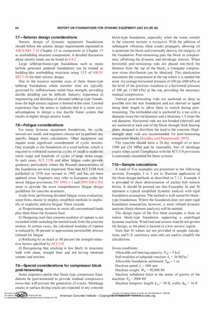 64 REPORT ON FOUNDATIONS FOR DYNAMIC EQUIPMENT (ACI 351.3R-18)
7.7-Seismic design considerations
Seismic design of dynamic equipment foundations
should follow the seismic design requirements stipulated in
ASCE/SEI 7-16 Chapter 13 as components or Chapter 1 5
as nonbuilding structure components. A detailed discussion
about seismic loads can be found in 4.4.2.
Large tabletop-frame-type foundations such as steam
turbine generator pedestal foundations can be treated as
building-like nonbuilding structures using 1 5.5 of ASCE/
SEI 7-16 for their seismic design.
Due to the massive member sizes of these frame-type
tabletop foundations where member sizes are typically
governed by stiffness/mass rather than strength, providing
ductile detailing can be difficult. Industry experience in
engineering and detailing of elevated tabletop-type founda­
tions for high seismic regions is limited at this time. Limited
experience thus far seems to indicate that it is more cost­
advantageous to design a less ductile frame system that
results in higher design seismic loads.
7.8-Fatigue considerations
For many dynamic equipment foundations, the cyclic
stresses are small, and engineers choose not to perform any
specific fatigue stress calculations. Other equipment can
require more significant consideration of cyclic stresses.
One:example is the foundation of a wind turbine, which is
required to withstand numerous cycles of small to moderate
stress range and hundreds of cycles of large stress range.
In such cases, ACI 2 1 5R and other fatigue codes provide
guidiince, particularly where the flexural characteristics of
the foundation are most important. Note that ACI 215R first
published in 1974 was revised in 1992 and has not been
updated since. Engineers may refer to European codes for
newer fatigue provisions. EN 1992-1-1 and DNV-OS-C502
seem to provide the most comprehensive fatigue design
guidelines for concrete structures.
Aside from performing detailed fatigue stress evaluation,
some firms choose to employ simplified methods to implic­
itly or explicitly address fatigue. These include:
a) Proportioning sections to resist all conventional loads
plus three times the dynamic load
b) Designing such that concrete modulus of rupture is not
exceeded while including the inertial loads from the concrete
motion. In certain cases, the calculated modulus of rupture
is reduced by 50 percent to approximate permissible stresses
reduced for fatigue
c) Reducing by as much as 80 percent the strength reduc­
tion factors specified by ACI 3 1 8
d) Recognizing that cracking is less likely in structures
built with clean, straight lines and not having reentrant
corners and notches.
7.9-Special considerations for com pressor block
post-tensioning
Some engineers prefer that block-type compressor foun­
dations be post-tensioned to provide residual compressive
stress that will prevent the generation of cracks. Shrinkage
cracks or surface drying cracks are expected in any concrete
block-type foundation, especially when the water content
in the concrete mixture is excessive. With the addition of
subsequent vibration, these cracks propagate, allowing oil
to penetrate the block and eventually destroy the integrity of
the foundation. Post-tensioning puts the block in compres­
sion, offsetting the dynamic and shrinkage stresses. When
horizontal post-tensioning rods are placed one-third the
distance from the top of the block, a triangular compres­
sion stress distribution can be idealized. This idealization
maximizes the compression at the top where it is needed the
most. An average horizontal pressure of 100 psi (690 kPa) at
the level of the prestress translates to a horizontal pressure
of 200 psi (1380 kPa) at the top, providing the necessary
residual compression.
Vertical post-tensioning rods are anchored as deep as
possible into the mat foundation and are sleeved or taped
along their length to allow them to stretch during post­
tensioning. The embedded end is anchored by a nut with a
diameter twice the rod diameter and a thickness 1 .5 times the
rod diameter. Horizontal rods are not bonded (sleeved) and
are anchored at each end ofthe block through thick bearing
plates designed to distribute the load to the concrete. High­
strength steel rods are recommended for post-tensioning
compressor blocks (Smalley and Pantermuehl 1997).
The concrete should have a 28-day strength of at least
3500 psi (24 MPa) and be reasonably free of shrinkage
cracks when cured. Compliance with the ACI 3 1 8 provisions
is commonly mandated for these systems.
7.10-Sam ple calculations
A total of five examples are presented in the following
sections. Examples 1 to 3 are to illustrate application of
the three design methods as described in 7. 1 .2. Example 4
is provided to show determination of anchor bolt tension
forces. It should be pointed out that Examples 3a and 3b
represent a typical simplified dynamic analysis with rigid
foundation assumption. The method is well suited for block­
type foundations. Where the foundation does not meet rigid
foundation assumption, however, a more refined dynamic
analysis (finite element analysis) will be needed.
The design input of the first three examples is from an
indoor block-type foundation supporting a centrifugal
dynamic machine. Wind load and seismic load do not govern
the design, as the plant is located in a low seismic region.
Note that SI values are not provided in sample calcula­
tions, and U.S. customary units only are used to simplify the
calculations.
Given conditions:
Allowable soil bearing capacity: Pa11 = 5 ksf
Soil modulus of subgrade reaction: ks = 36 lbf/in.3
Allowable foundation settlement: S011 = 1 in.
Machine speed:fa = 600 rpm
Machine weight: W,, = 98,000 lbf
Machine unbalance force at the center of gravity of the
machine: Fa = 2000 lbf
Machine footprint: length: L11y= 30 ft, width: B11y= 16 ft
American Co ete Ins Licensee=Chongqing Institute of quality and Standardizationb 5990390
Provided by I ftQJn r license with ACI American Concrete Institute- Copyright� @>fMate'l'laf6L21W�oncrete.org
No reproduction��or mg permitted without license from IHS
 