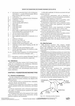 REPORT ON FOUNDATIONS FOR DYNAMIC EQUIPMENT (ACI 351.3R-18) 5
U;
aj
�i
�j
'
yj=
�m
pile dynamic interaction factor in the i-th direction,
subscription i = z (axial), HH (horizontal), MM (in
phase rocking), MH (sway rocking)
coefficients,}= 1
rectangular footing coefficient for the i-th direction
coefficients,}= 1 to 4
material damping ratio
concrete density, lbf/ft3 (kN/m3)
phase angle
mode shape vector
mode shape factor
tuning ratio
phase angle, or angle between the direction ofload
action and the plane in which piles lie, rad
soil mass density, lbm/ft3 (kg/m3)
pile mass density, lbm/ft3 (kg!m3)
peak amplitude (translational or rotational), in. or
rad
coefficient offriction
Poisson's ratio ofthe soil
w circular frequency of motion, rad/s
wd damped circular natural frequency, rad/s
ffi; undamped circular natural frequency for the i-th
mode, rad/s
ffi11 undamped circular natural frequency, rad/s
W0 circular operating frequency of a machine or other
driving force, rad/s
ffisu. ffisv =circular natural frequencies of a soil layer in hori­
zontal (u) and vertical (v) directions, rad/s
u, v,
ljl, 11 = subscriptions used for notating horizontal, vertical,
rocking, and torsional direction, respectively
2.2-Definitions
Please refer to the latest version ofACI Concrete Termi­
nology for a comprehensive list of definitions. Definitions
provided herein complement that resource.
root cause analysis-collective termthatdescribes a wide
range of approaches, tools, and techniques used to uncover
causes ofproblems.
CHAPTER 3-FOUNDATION AND MACHINE TYPES
3.1-General considerations
The type, configuration, and installation ofa foundation or
support structure for dynamic machinery may depend on the
following factors:
a) Site conditions such as soil characteristics, topography,
seismicity, climate, and other effects
b) Machine base configuration such as frame size, cylinder
supports, pulsation bottles, drive mechanisms, and exhaust
ducts
c) Process requirements such as elevation requirements
with respect to connected process equipment and support
requirements for piping
d) Anticipated loads such as the equipment static weight,
along with loads developed during construction, startup,
operation, shutdown, and maintenance
e) Allowable amplitudes ofvibration associated with each
dynamic load case
f) Construction requirements such as limitations or
constraints imposed by construction equipment, procedures,
techniques, or the sequence ofconstruction
g) Operational requirements such as accessibility, settle­
ment limitations, temperature effects, and drainage
h) Maintenance requirements such as temporary access,
laydown space, in-plant crane capabilities, and machine
removal considerations
i) Regulatory factors, owner requirements, or building
code provisions such as tied pile caps in seismic zones
j) Economic factors such as capital cost, useful or design
service life, and replacement or repair cost
k) Environmental requirements such as secondary contain­
ment or special concrete coating requirements
1) Recognition that certain machines, particularly large
reciprocating compressors, rely on the foundation to add
strength and stiffness that is not inherent in the structure of
the machine
3.2-Machine types
3.2.1 Rotating machinery-This category includes
gas turbines, steam turbines, and other expanders; turbo­
pumps and compressors; fans; motors; and centrifuges.
These machines are characterized by the motion ofrotating
components.
Unbalanced forces in rotating machines are created when
the mass centroid oftherotatingcomponent does not coincide
with the center of rotation (Fig. 3.2. 1 ). This dynamic force
is a function ofthe mass ofthe rotating component, speed of
rotation, and the magnitude ofthe eccentricity ofoffset. The
offset or eccentricity should be minor under manufactured
conditions when the machine is well balanced, clean, and
without wear or erosion. Changes in alignment, operation
near resonance, turbine blade loss, and other malfunctions or
undesirable conditions can greatly increase the force applied
to its bearings by the rotor.
3.2.2 Reciprocating machinery-For reciprocating
machinery, such as compressors or diesel engines, a piston
moving in a cylinder interacts with a gas through the kine­
matics of a slider crank mechanism driven by, or driving,
a rotating crankshaft. Individual inertia forces from each
cylinder are inherently unbalanced with dominant frequencies
at one and two times the rotational frequency (Fig. 3.2.2).
of mass
Fig. 3.2.1-Rotating machine diagram.
American Concrete Institute
Provided by IHS Markit under license with ACI
No reproduction or networking permitted without license from IHS
Licensee=Chongqing Institute of quality and Standardizationb 5990390
American Concrete Institute- Copytri!!lflt�.@11Wlfe¥i11�3!l www.concrete.org
 