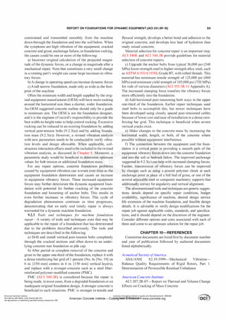 REPORT ON FOUNDATIONS FOR DYNAMIC EQUIPMENT (ACI 351.3R-18) 69
constrained and transmitted smoothly from the machine
down through the foundation and into the soil below. When
the symptoms are high vibration of the equipment, cracked
concrete and grout, anchorage failure, or foundation rocking,
the causes could be one or more ofthe following:
a) Incorrect original calculation of the projected magni­
tude ofthe dynamic forces, or a change in magnitude after a
mechanical repair. Note that sometimes a very small change
in a rotating part's weight can cause large increases in vibra­
tory forces.
b) A change in operating speed can increase dynamic forces
c) A tall narrow foundation, made only as wide as the foot­
print ofthe machine
Often the minimum width and length supplied by the orig­
inal equipment manufacturer (OEM) will have more rocking
around the horizontal axis than a shorter, wider foundation.
An OEM suggested concrete outline should only be a guide
to minimum size. The OEM is not the foundation designer,
and it is the engineer ofrecord's responsibility to provide the
best width-to-height ratio to help control rocking. Excessive
rocking can be reduced in an existing foundation by adding
vertical post-tension bolts (9.2.3(a)) and by adding founda­
tion mass (9.2.3(e)). However, a revised vibration analysis
with new parameters needs to be conducted to verify vibra­
tion levels and design allowable. When applicable, soil­
structure interaction effects need to be included in the revised
vibration analysis, as discussed in Chapter 5. Moreover, a
parametric study would be beneficial to determine optimum
values for bolt tension or additional foundation mass.
For any repair options, concrete foundation problems
caused by equipment vibration can worsen over time as the
equipment foundation deteriorates and causes an increase
in equipment vibratory forces. These increased equipment
forces may further deteriorate the dynamic equipment foun­
dation with potential for further cracking of the concrete
foundation and loosening of anchor bolts. This results in
even further increases in vibratory forces. This cycle of
degradation phenomenon continues as time progresses,
demonstrating that an early and timely repair is always
warranted for a dynamic machine foundation.
9.2.3 T
ools and techniques f
or machine f
oundation
repair-A variety of tools and techniques exist that may be
applicable to the repair of a foundation that has deteriorated
due to the problems described previously. The tools and
techniques are described in the following:
a) Drill and install vertical post-tension bolts completely
through the cracked sections and often down to an under­
lying concrete mat foundation or pile cap.
b) After partial or complete removal of the concrete and
grout in the upper one-third ofthe foundation, replace it with
a dense reinforcing bar grid of 1 percent (No. 6s [No. 19] on
6 in. [150 mm] centers in 6 in. [150 mm] vertical layers),
and replace with a stronger concrete such as a steel fiber­
reinforced polymer-modified concrete (PMC).
PMC (ACI 548.3R) is considered because the repair is
being made, in most cases, from a degraded foundation or an
inadequate original foundation design. A stronger concrete is
beneficial in such situations. PMC is stronger in tensile and
flexural strength, develops a better bond and adhesion to the
original concrete, and develops less heat of hydration than
ready mixed concrete.
Material selection for concrete repair is an important step.
ACI 546R and ACI 546.3R provide guidelines for material
selection ofconcrete repairs.
c) Upgrade the anchor bolts from typical 36,000 psi (248
MPa) lower-strength steel to higher-strength alloy steel, such
as ASTM A1 93/A193M, Grade B7, with rolled threads. This
material has minimum tensile strength of 125,000 psi (860
MPa) and minimum yield strength of 105,000 psi (720 MPa)
for rods ofvarious diameters (ACI 355.3R-l l Appendix A).
The increased clamping force transfers the vibratory forces
more efficiently into the foundation.
d) Add horizontal post-tensioning both ways in the upper
one-third of the foundation. Earlier repair techniques used
steel bolts to accomplish this, but newer techniques have
been developed using closely spaced post-tensioned cables
because oflower cost and ease ofinstallation in a dense rein­
forcing bar grid. This technique is beneficial when severe
vertical cracks exist.
e) Make changes to the concrete mass by increasing the
horizontal width, length, or both, of the concrete where
possible without equipment interference.
f) The connection between the equipment and the foun­
dation is a critical point in providing a smooth path of the
equipment vibratory forces down into the concrete foundation
and into the soil or bedrock below. The improved anchorage
suggested in 9.2.3(c) can help with increased clamping forces.
Further, transmission of vibratory forces can be improved
by changes such as using a poured polymer chock at each
anchorage point in place of a full bed ofgrout, or one of the
several adjustable steel or composite machinery supports that
additionally correct for angularity and vertical alignment.
The aforementioned tools and techniques are generic sugges­
tions; details depend on specific repair conditions, budget
availability, significance of machine, desired design service
life extension of the machine foundation, and feasible design
details. It is advisable to verify design modifications for the
repair job against applicable codes, standards, and specifica­
tions, and it should depend on the discretion of the engineer.
Consider different options and costs associated with each of
them and come to an optimum solution for the repairjob.
CHAPTER 10-REFERENCES
Committee documents are listed first by document number
and year of publication followed by authored documents
listed alphabetically.
Acoustical Society ofAmerica
ASA/ANSI S2. 19: 1999-Mechanical Vibration-
Balance Quality Requirements of Rigid Rotors, Part 1 :
Determination ofPermissible Residual Unbalance
American Concrete Institute
ACI 207.2R-07-Report on Thermal and Volume Change
Effects on Cracking ofMass Concrete
American Concrete Institute
Provided by IHS Markit under license with ACI
No reproduction or networking permitted without license from IHS
Licensee=Chongqing Institute of quality and Standardizationb 5990390
American Concrete Institute- Copytri!!lflt�.@11Wlfe¥i11�3!l www.concrete.org
 