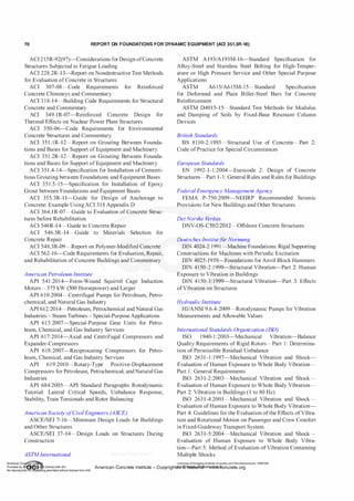 70 REPORT ON FOUNDATIONS FOR DYNAMIC EQUIPMENT (ACI 351.3R-18)
ACI 2 15R-92(97)-Considerations forDesign ofConcrete
Structures Subjected to Fatigue Loading
ACI 228.2R-13-Report on Nondestructive Test Methods
for Evaluation of Concrete in Structures
ACI 307-08-Code Requirements for Reinforced
Concrete Chimneys and Commentary
ACI 3 1 8-14-Building Code Requirements for Structural
Concrete and Commentary
ACI 349. 1R-07-Reinforced Concrete Design for
Thermal Effects on Nuclear Power Plant Structures
ACI 350-06-Code Requirements for Environmental
Concrete Structures and Commentary
ACI 35 l . IR-12-Report on Grouting Between Founda­
tions and Bases for Support ofEquipment and Machinery
ACI 351 .2R-12-Report on Grouting Between Founda­
tions and Bases for Support ofEquipment and Machinery
ACI 351.4-14-Specification for Installation of Cementi­
tious Grouting between Foundations and Equipment Bases
ACI 351.5-15-Specification for Installation of Epoxy
Grout between Foundations and Equipment Bases
ACI 355.3R-1 1-Guide for Design of Anchorage to
Concrete: Example UsingACI 3 1 8 Appendix D
ACI 364.1R-07-Guide to Evaluation of Concrete Struc­
tures before Rehabilitation
ACI 546R-14-Guide to Concrete Repair
ACI 546.3R-14-Guide to Materials Selection for
Concrete Repair
ACI 548.3R-09-Report on Polymer-Modified Concrete
ACI 562-16-Code Requirements for Evaluation, Repair,
and Rehabilitation of Concrete Buildings and Commentary
American Petroleum Institute
API 541 :2014-Form-Wound Squirrel Cage Induction
Motors-375 kW (500 Horsepower) and Larger
API 610:2004-Centrifugal Pumps for Petroleum, Petro­
chemical, and Natural Gas Industry
API 612:2014-Petroleum, Petrochemical and Natural Gas
Industries - Steam Turbines - Special-Purpose Applications
API 613:2007-Special-Purpose Gear Units for Petro­
leum, Chemical, and Gas Industry Services
API 617:2014-Axial and Centrifugal Compressors and
Expander-Compressors
API 618:2007-Reciprocating Compressors for Petro­
leum, Chemical, and Gas Industry Services
API 619:2010-Rotary-Type Positive-Displacement
Compressors for Petroleum, Petrochemical, andNatural Gas
Industries
API 684:2005-API Standard Paragraphs Rotodynamic
Tutorial: Lateral Critical Speeds, Unbalance Response,
Stability, Train Torsionals and Rotor Balancing
American Society ofCivilEngineers (ASCE)
ASCE/SEI 7-16-Minimum Design Loads for Buildings
and Other Structures
ASCE/SEI 37-14-Design Loads on Structures During
Construction
ASTMInternational
ASTM A193/A193M-16-Standard Specification for
Alloy-Steel and Stainless Steel Bolting for High-Temper­
ature or High Pressure Service and Other Special Purpose
Applications
ASTM A6 15/A61 5M-1 5-Standard Specification
for Deformed and Plain Billet-Steel Bars for Concrete
Reinforcement
ASTM D4015-15-Standard Test Methods for Modulus
and Damping of Soils by Fixed-Base Resonant Column
Devices
British Standards
BS 8 1 10-2:1985-Structural Use of Concrete-Part 2:
Code ofPractice for Special Circumstances
European Standards
EN 1992-1-1 :2004-Eurocode 2: Design of Concrete
Structures-Part 1-1: General Rules and Rules for Buildings
Federal Emergency ManagementAgency
FEMA P-750:2009-NEHRP Recommended Seismic
Provisions for New Buildings and Other Structures
Det Norske V
eritas
DNV-OS-C502:2012-0ffshore Concrete Structures
Deutsches Institutf
iir Normung
DIN 4024-2: 1991-Machine Foundations: Rigid Supporting
Constructions for Machines with Periodic Excitation
DIN 4025: 1958-Foundations for Anvil Block Hammers
DIN 41 50-2:1999-Structural Vibration-Part 2: Human
Exposure to Vibration in Buildings
DIN 41 50-3: 1999-Structural Vibration-Part 3: Effects
ofVibration on Structures
Hydraulic Institute
HI/ANSI 9.6.4-2009-Rotodynamic Pumps for Vibration
Measurements and Allowable Values
International Standards Organization (ISO)
ISO 1 940-1 :2003-Mechanical Vibration-Balance
Quality Requirements of Rigid Rotors-Part 1 : Determina­
tion of Permissible Residual Unbalance
ISO 2631-1: 1997-Mechanical Vibration and Shock­
Evaluation of Human Exposure to Whole Body Vibration­
Part 1 : General Requirements
ISO 263 1-2:2003-Mechanical Vibration and Shock­
Evaluation of Human Exposure to Whole Body Vibration­
Part 2: Vibration in Buildings (1 to 80 Hz)
ISO 263 1-4:2001-Mechanical Vibration and Shock­
Evaluation ofHuman Exposure to Whole Body Vibration­
Part 4: Guidelines for the Evaluation ofthe Effects ofVibra­
tion and Rotational Motion on Passenger and Crew Comfort
in Fixed-Guideway Transport System
ISO 263 1-5:2004-Mechanical Vibration and Shock­
Evaluation of Human Exposure to Whole Body Vibra­
tion-Part 5: Method ofEvaluation ofVibration Containing
Multiple Shocks
Licensee=Chongqing Institute of quality and Standardizationb 5990390
American Concrete Institute- Copyright� @>fMate'l'laf6L21W�oncrete.org
 