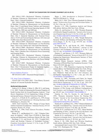 REPORT ON FOUNDATIONS FOR DYNAMIC EQUIPMENT (ACI 351.3R-18) 71
ISO 10816-1: 1 995-Mechanical Vibration-Evaluation
of Machine Vibration by Measurements on Non-Rotating
Parts-Part 1 : General Guidelines
ISO 10816-2:2009-Mechanical Vibration-Evaluation
of Machine Vibration by Measurements on Non-Rotating
Parts-Part 2: Land-Based Steam Turbines and Generators
in Excess of 50 MW with Normal Operating Speeds of 1500
rpm, 1800 rpm, 3000 rpm and 3600 rpm
ISO 10816-3 :2009-Mechanical Vibration-Evaluation
of Machine Vibration by Measurements on Non-Rotating
Parts-Part 3: Industrial Machines with Nominal Power
Above 15 kW and Nominal Speeds Between 120 r/min and
15,000 r/min when Measured In Situ
ISO 10816-4:2009-Mechanical Vibration-Evaluation
of Machine Vibration by Measurements on Non-Rotating
Parts-Part 4: Gas Turbine Sets with Fluid-Film Bearings
ISO 10816-5:2000-Mechanical Vibration-Evaluation
of Machine Vibration by Measurements on Non-Rotating
Parts-Part 5: Machine Sets in Hydraulic Power Generating
and Pumping Plants
ISO 10816-6: 1 995-Mechanical Vibration-Evaluation
of Machine Vibration by Measurements on Non-Rotating
Parts-Part 6: Reciprocating Machines with Power Ratings
above 100 kW
ISO 10816-7:2009-Mechanical Vibration-Evaluation
of Machine Vibration by Measurements on Non-Rotating
Parts-Part 7: Rotodynamic Pumps for Industrial Applica­
tions, Including Measurements on Rotating Shafts
Process Industry Practices
PIP STC01015:2007-Structural Design Criteria
U.S. Army Corps ofEngineers
USACE EM 1 1 10-2-605 1 :2003-Time-History Dynamic
Analysis of Concrete Hydraulic Structures.
Authored documents
Andrus, R. D.; Zhang, J.; Brian, S.; Ellis, B. S.; and Juang,
C. H., 2003, "Guide for Estimating the Dynamic Properties of
South Carolina Soils for Ground Response Analysis," Final
Report, Department of Civil Engineering, College of Engi­
neering and Science, Clemson University, Clemson, SC.
Arya, S. C.; O'Neill, M. W.; and Pincus, G., 1 979, Design
ofStructures and Foundationsf
or V
ibrating Machines, Gulf
Publishing Co., Houston, TX.
ASCE Task Committee, 1987, "Design of Large Steam
Turbine Generator Foundations," American Society of Civil
Engineers, Reston, VA, 43 pp.
Bathe, K. J., 1996, Finite Element Procedures, Prentice
Hall, 1043 pp.
Baxter, R. L., and Bernhard, D. L., 1 967, "Vibration Toler­
ances for Industry," ASME Paper 67-PEM-14, Plant Engi­
neering and Maintenance Conference, Detroit, MI, Apr., 8 pp.
. Beredugo, Y. 0., and Novak, M., 1972, "Coupled Hori­
zontal and Rocking Vibration of Embedded Footings,"
Canadian Geotechnical Journal, V. 9, No. 4, pp. 477-497.
doi: 10. 1 1 39/t72-046
Biggs, J., 1964, Introduction to Structural Dynamics,
McGraw-Hill Book Co., 341 pp.
Blake, M. P., 1964, "New Vibration Standards for Mainte­
nance," Hydrocarbon Processing and Petroleum Re
finer, V.
43, No. 1, Jan., pp. 1 1 1-1 14.
Bowles, J. E., 1996, Foundation Analysis and Design,
fifth edition, McGraw-Hill, New York, 1024 pp.
Dobry, R., and Gazetas, G. J., 1986, "Dynamic Response
ofArbitrarily Shaped Foundations,"Journal ofthe Geotech­
nical Engineering Division, V. 1 12, No. 2, Feb., pp. 109-135.
doi: 1 0.1061/(ASCE)0733-9410(1986) 1 12:2(109)
Dobry, R., and Gazetas, G. J., 1988, "Simple Method for
Dynamic Stiffness and Damping of Floating Pile Groups,"
Geotechnique, V. 38, No. 4, pp. 557-574. doi: 10. 1 680/
geot. 1988.38.4.557
El Naggar, M. H., and Novak, M., 1995, "Nonlinear
Lateral Interaction in Pile Dynamics," Journal of Soil
Dynamics and Earthquake Engineering, V. 14, No. 2, pp.
141-157. doi: 1 0. 1016/0267-7261(94)00028-F
Elsabee, F., and Morray, J. P., 1977, "Dynamic Behavior
ofEmbedded Foundations," Research Report R77-33, Civil
Engineering Department, Massachusetts Institute of Tech­
nology, Cambridge, MA.
Electric Power Research Institute (EPRI), 1980,
"Dynamics ofPower Plant Fan-Foundation Systems," Final
Report CS-1440, July, pp. 3-12.
Fang, H.-Y., 1991, Foundation Engineering Handbook,
second edition, Van Nostrand Reinhold, New York, 924 pp.
Gazetas, G., 1983, "Analysis of Machine Founda­
tion Vibrations: State of the Art," Soil Dynamics and
Earthquake Engineering, V. 2, No. 1 , Jan., pp. 2-42. doi:
10.101 6/0261-7277(83)90025-6
Gazetas, G., 199 1 , "Formulas and Charts for Imped­
ances of Surface and Embedded Foundations," Journal of
Geotechnical Engineering, V. 1 17, No. 9, pp. 1363-138 1 .
doi: 1 0.1061/(ASCE)0733-9410(199 1 ) 1 17:9(1 363)
Gazetas, G.; Fan, K.; and Kaynia, A., 1993, "Dynamic
Response of Pile Groups with Different Configurations,"
Soil Dynamics and Earthquake Engineering, V. 12, No. 4,
pp. 239-257. doi: 10.1016/0267-7261 (93)90061-U
Gazetas, G.; Fan, K.; Kaynia, A.; and Kausel, E.,
1991, "Dynamic Interaction Factors for Floating Pile
Groups," Journal of the Geotechnical Engineering Divi­
sion, V. 1 17, No. 10, pp. 1 53 1-1548. doi: 10.10611
(ASCE)0733-9410(1991) 1 1 7: 10(153 1)
Hardin,B. 0., andBlack, W. L., 1968, "VibrationModulusof
Normally Consolidated Clay," Journal o
fthe Soil Mechanics
and Foundations Division, V. 92, Mar., pp. 353-369.
Hardin, B. 0., and Drnevich, V. P., 1 972, "Shear Modulus
and Damping in Soils," Journal ofthe Soil Mechanics and
Foundations Division, V. 98, No. 7, pp. 667-692.
Hardin, B. 0., and Richart Jr., F. E., 1963, "Elastic Wave
Velocities in Granular Soils," Journal ofthe Soil Mechanics
and Foundations Division, V. 89, Feb., pp. 33-65.
Harris, C. M., 1996, Shock and Vibration Handbook,
fourth edition, McGraw-Hill, New York, 1456 pp.
International Code Council, 201 5, "International Building
Code," ICC, Washington, DC, 736 pp.
American Concrete Institute
Provided by IHS Markit un�er license with ACI
No reproduction or networKing permitted without license from IHS
Licensee=Chongqing Institute of quality and Standardizationb 5990390
American Concrete Institute- Copytri!!lflt�.@11Wlfe¥i11�3!l www.concrete.org
 