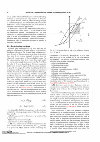 74 REPORT ON FOUNDATIONS FOR DYNAMIC EQUIPMENT (ACI 351.3R-18)
to 0.4). On the other hand, the dynamic vertical and rocking
responses of a foundation are very sensitive to Poisson's
ratios greater than 0.4. Therefore, when calculating this type
of foundation response, it should be taken into account that
the Poisson's ratio ofa fully saturated soil, under dynamic or
undrained load conditions, approaches 0.5.
Ifthe Poisson's ratio value is not provided in the geotech­
nical report, then values from 0.25 to 0.40 should be used
for cohesionless granular (free-draining) soils, and from
0.33 to 0.5 for cohesive (impermeable) soils. In addition, a
value of or near 0.5 should be used for fully saturated soils
below the water table; although a slightly lower number­
for example, 0.48-is sometimes necessary for stability of
numerical calculations.
A.2-Dynamic shear modulus
Dynamic shear modulus (G) is the most important soil
parameter influencing the dynamic behavior ofthe machine­
foundation-soil system. The dynamic shear modulus repre­
sents the slope of the shear stress versus shear strain curve.
Most soils do not respond elastically to shear stress but
rather with a combination of elastic and plastic strain. For
that reason, plotting shear stress versus shear strain results
in a curve, not a straight line, as shown in Fig. A.2. Thus,
the value of G varies depending on the strain magnitude:
the lower the strain, the higher the dynamic shear modulus.
In general, for design of machine foundations, the initial
tangent shear modulus (Gmax) is commonly used and recom­
mended. However, due to inherent variations of the Gmax
values of in-place soils, completing more than one dynamic
foundation analysis is recommended. For this purpose, the
geotechnical engineer should recommend a best estimate
(BE), lower bound (LB), and upper bound (UB) forthe shear
modulus. Ifnot provided, the UB and LB values ofthe shear
modulus can be determined from the BE values per Eq.
(A.2a) and (A.2b), where COV is the coefficient of varia­
tion. In particular, per USNRC (2013), it is recommended to
take the COV as 0.5 for well-investigated sites and at least
1 .0 for sites that are not well investigated, that is, lacking
the required number ofborings and geophysical tests per the
applicable jurisdiction.
G =
GBE
LB
1 + COV
Gus = Gs£(1 + COV)
(A.2a)
(A.2b)
As discussed in the following section, several methods are
available for obtaining design values of the Gmax modulus;
these include:
a) Field measurements of the shear wave velocity of the
in-place soils
b) Laboratory tests on soil samples
c) Correlation to other soil properties
A.2.1 Field determination-Field measurements are the
most common method for determining the Gmax modulus
of a given soil. These methods involve measuring the
T
G
Yo y
Fig. A.2-H
ysteresis loopfor one cycle ofloading showing
Gmax· G, and D.
compression (Vp), shear (Vs), Rayleigh (V,), or all of these
wave velocities of the in-place soil, at the actual founda­
tion location(s). The methods available for measuring wave
velocities ofthe in-place soil include:
a) The cross-hole method
b) The down-hole method
c) The up-hole method
d) Seismic cone penetration test (SCPT)
e) Seismic refraction
f) Spectral analysis of surface wave (SASW)
g) Multichannel analysis of surface waves (MASW)
h) Refraction microtremor (ReMi) method
A detailed discussion of the aforementioned methods is
outside the scope of this report; for specific details, refer to
Fang (1991) and Stokoe et al. (1999).
A.2.2 Laboratory determ ination-Laboratory tests are
considered less accurate than field measurements for calcu­
lating the shear modulus, due to the possibility of sample
disturbance.
The most common laboratory test is the resonant-column
method, where a cylindrical sample of soil is placed in a
device capable ofgenerating forced torsional vibrations. The
soil sample is excited at different frequencies until the reso­
nant frequency is determined. The dynamic soil modulus
can be calculated based on the resonant frequency, length,
density, and end conditions of the soil sample. Specific
details are provided in ASTM D401 5, which defines the
resonant-column method.
A.2.3 Correlation to other soil properties-Empirical
correlations can be used for estimating the shear modulus of
the soil. However, the engineer should be especially careful
when using any correlation method because they offer, at
the best order of magnitude, estimated values. Correlations
methods should only be used for preliminary design or for
analysis of small noncritical foundations with small dynamic
loads. Correlation of the dynamic shear modulus to other
soil properties should be considered as providing a range
of possible values, not providing a single exact value. This
American Co ete Ins Licensee=Chongqing Institute of quality and Standardizationb 5990390
Provided by I ftQJn r license with ACI American Concrete Institute- Copyright� @>fMate'l'laf6L21W�oncrete.org
No reproduction��or mg permitted without license from IHS
 