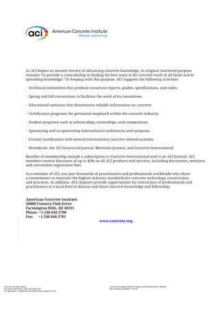 American Concrete Institute
Always advancing
As ACI begins its second century of advancing concrete knowledge, its original chartered purpose
remains "to provide a comradeship in finding the best ways to do concrete work of all kinds and in
spreading knowledge." In keeping with this purpose, ACI supports the following activities:
Technical committees that produce consensus reports, guides, specifications, and codes.
Spring and fall conventions to facilitate the work of its committees.
Educational seminars that disseminate reliable information on concrete.
Certification programs for personnel employed within the concrete industry.
Student programs such as scholarships, internships, and competitions.
Sponsoring and co-sponsoring international conferences and symposia.
Formal coordination with several international concrete related societies.
Periodicals: the ACI Structural Journal, Materials Journal, and Concrete International.
Benefits of membership include a subscription to Concrete International and to an ACI Journal. ACI
members receive discounts of up to 40% on all ACI products and services, including documents, seminars
and convention registration fees.
As a member of ACI, you join thousands of practitioners and professionals worldwide who share
a commitment to maintain the highest industry standards for concrete technology, construction,
and practices. In addition, ACI chapters provide opportunities for interaction of professionals and
practitioners at a local level to discuss and share concrete knowledge and fellowship.
American Concrete Institute
38800 Country Club Drive
Farmington Hills, MI 48331
Phone: +1.248.848.3700
Fax: +1.248.848.3701
American Concrete Institute
Provided by IHS Markit under license with ACI
No reproduction or networking permitted without license from IHS
www.concrete.org
Licensee=Chongqing Institute of quality and Standardizationb 5990390
Not for Resale, 2018/6/28 12:40:39
 