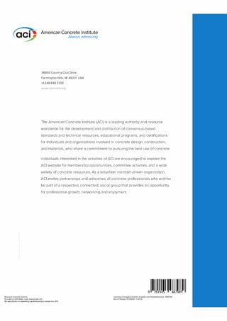 American Concrete Institute
American Concrete Institute
Always advancing
38800 Country Club Drive
Farmington Hills, Ml 48331 USA
+1.248.848.3700
www.concrete.org
The American Concrete Institute (ACI) is a leading a uthority and resou rce
worldwide for the development a nd d istri bution of consensus-based
sta ndards a n d techn ical resou rces, ed ucational programs, and certifications
for individ uals and orga nizations involved in concrete design, construction,
and materia ls, who share a com m itment to p u rs u i ng the best use of concrete.
I n d ivid uals i nterested in the activities of ACI a re encouraged to explore the
ACI website for mem bership opportu n ities, comm ittee activities, and a wide
va riety of concrete resou rces. As a vol u nteer m e m ber-d riven organization,
ACI invites partnersh ips and welcomes all concrete professionals who wish to
be part of a respected, connected, social g roup that provides a n opportu n ity
for p rofessional g rowth, networking a nd enjoyment.
9 1ij�m1111�mllll
Provided by IHS Markit under license with ACI
Licensee=Chongqing Institute of quality and Standardizationb 5990390
Not for Resale, 2018/6/28 12:40:39
No reproduction or networking permitted without license from IHS
 