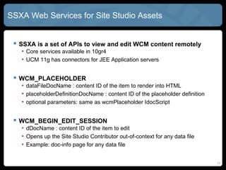 SSXA Web Services for Site Studio Assets


  SSXA is a set of APIs to view and edit WCM content remotely
   • Core services available in 10gR4
   • CONTENT 11g has connectors for JEE Application servers


  WCM_PLACEHOLDER
   • dataFileDocName : content ID of the item to render into HTML
   • placeholderDefinitionDocName : content ID of the placeholder definition
   • optional parameters: same as wcmPlaceholder IdocScript


  WCM_BEGIN_EDIT_SESSION
   • dDocName : content ID of the item to edit
   • Opens up the Site Studio Contributor out-of-context for any data file
   • Example: doc-info page for any data file


                                                                               11
 