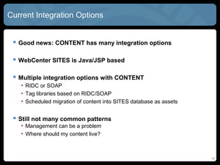 Current Integration Options


  Good news: CONTENT has many integration options

  WebCenter SITES is Java/JSP based

  Multiple integration options with CONTENT
   • RIDC or SOAP
   • Tag libraries based on RIDC/SOAP
   • Scheduled migration of content into SITES database as assets


  Still not many common patterns
   • Management of synched content requires business rules
   • Where should my content live?
   • How do I keep it up to date?

                                                                    18
 