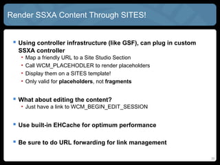 Render SSXA Content Through SITES!


  Using controller infrastructure (like GSF), can plug in custom
  SSXA controller
   •   Map a friendly URL to a Site Studio Section
   •   Call WCM_PLACEHODLER to render placeholders
   •   Display them on a SITES template!
   •   Only valid for placeholders, not fragments


  What about editing the content?
   • Just have a link to WCM_BEGIN_EDIT_SESSION
   • Visible upon Ctrl-Shift-F5 of course


  Use built-in ehCache for optimum performance

  Be sure to do URL forwarding for link management
                                                                    20
 