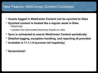 New Feature: WebCenter CONTENT Connector


  Assets tagged in CONTENT can be synched to SITES

  Synched content is treated like a regular asset in SITES
   • Read-only
   • Loaded into hard-coded taxonomy based on rules


  Sync is scheduled to search WebCenter CONTENT periodically
    Detailed logging, exception handling, and reporting all provided


  Available in 11.1.1.8 (summer-ish hopefully)

  Screenshots!

                                                                        21
 