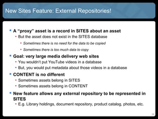 New SITES Feature: External Repositories!


  A “proxy” asset is a record in SITES about an asset
   • But the asset does not exist in the SITES database
      • Sometimes there is no need for the data to be copied
      • Sometimes there is too much data to copy
  Goal: very large media delivery web sites
   • You wouldn‘t put YouTube videos in a database
   • But, you would put metadata about those videos in a database
  CONTENT is no different
   • Sometimes assets belong in SITES
   • Sometimes assets belong in CONTENT
  Allows external repositories to be represented in SITES
   • E.g. Library holdings, document repository, product catalog, photos, etc.


                                                                                 28
 