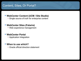 CONTENT, SITES, or PORTAL?


  WebCenter CONTENT (UCM / Site Studio)
   • Single source of truth for enterprise content


  WebCenter SITES (FatWire)
   • Web experience management


  WebCenter PORTAL
   • Application Integration


  When to use which?
   • Oracle official direction statement
   • Practical considerations: Where is your biggest investment?


                                                                   33
 