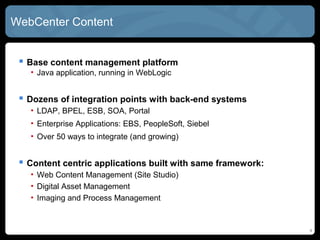 WebCenter CONTENT


  Base content management platform
   • Java application, running in WebLogic


  Dozens of integration points with back-end systems
   • LDAP, BPEL, ESB, SOA, Portal
   • Enterprise Applications: EBS, PeopleSoft, Siebel
   • Over 50 ways to integrate (and growing)


  Content centric applications built with same framework:
   • Web Content Management (Site Studio)
   • Digital Asset Management
   • Imaging and Process Management



                                                             4
 