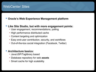 WebCenter SITES


  Oracle’s Web Experience Management platform

  Like Site Studio, but with more engagement points:
   •   User engagement, recommendations, polling
   •   High performance distributed cache
   •   Content targeting and optimization
   •   Easy end-user contribution, security, and workflows
   •   Out-of-the-box social integration (Facebook, Twitter)


  Architecture basics:
   • Java/JSP/Taglibrary based
   • Database repository for web assets
   • Smart cache for high scalability


                                                               6
 
