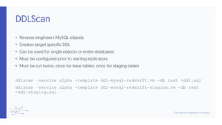 DDLScan
• Reverse engineers MySQL objects
• Creates target specific DDL
• Can be used for single objects or entire databases
• Must be configured prior to starting replicators
• Must be run twice, once for base tables, once for staging tables
ddlscan –service alpha -template ddl-mysql-redshift.vm -db test >ddl.sql
ddlscan –service alpha -template ddl-mysql-redshift-staging.vm -db test
>ddl-staging.sql
 