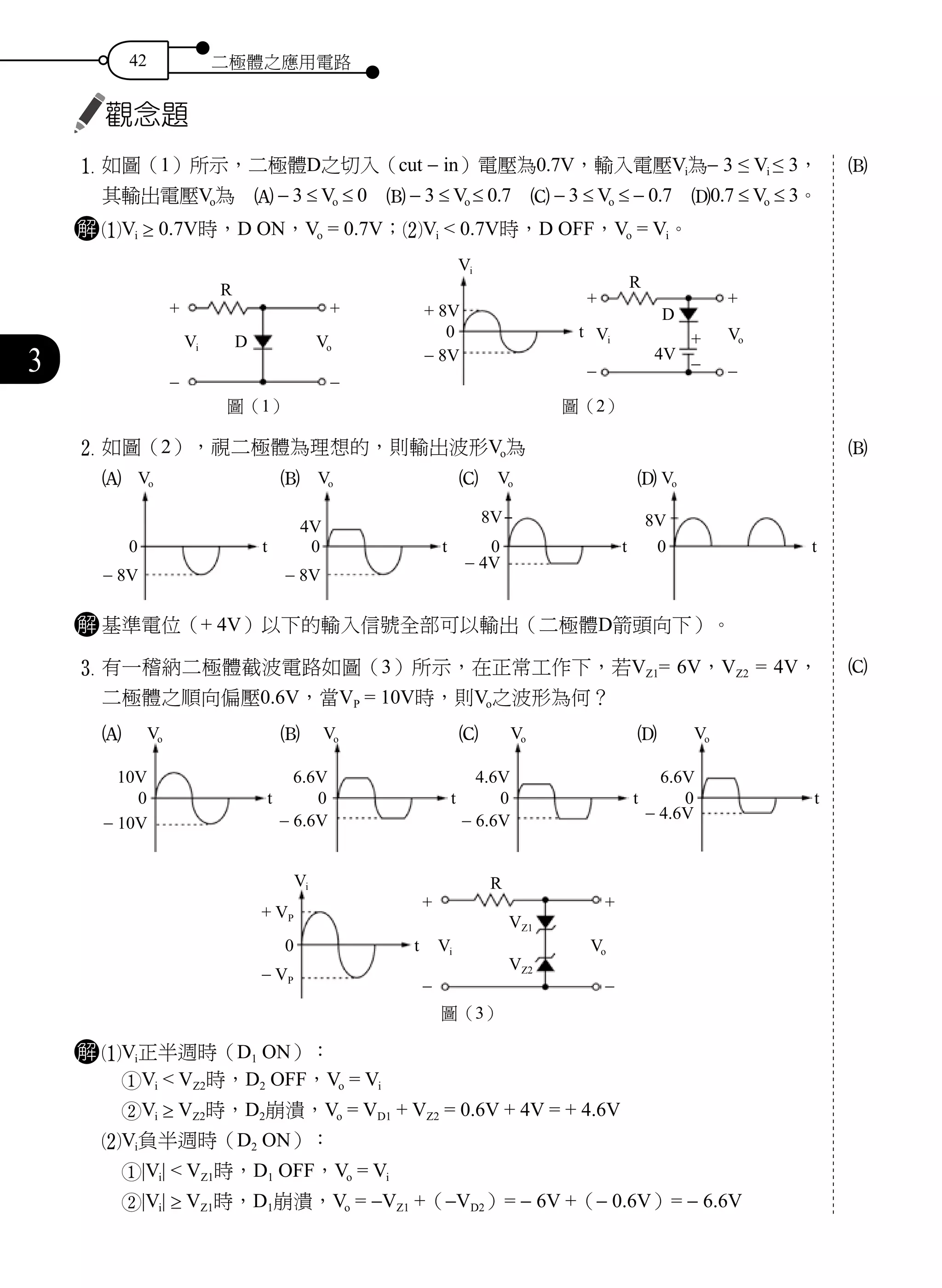 42 二極體之應用電路
3
觀念題
1	如圖（1）所示，二極體D之切入（cut - in）電壓為0.7V，輸入電壓Vi為- 3 ≤ Vi ≤ 3，
其輸出電壓Vo為　A - 3 ≤ Vo ≤ 0　B - 3 ≤ Vo ≤ 0.7　C - 3 ≤ Vo ≤ - 0.7　D0.7 ≤ Vo ≤ 3。
解 1Vi ≥ 0.7V時，D ON，Vo = 0.7V；2Vi < 0.7V時，D OFF，Vo = Vi。
圖（1）
R
Vi D
-
+ +
-
Vo
圖（2）
R
Vi
Vi
+ 8V
t
D
4V
0
- 8V
Vo
+ +
+
-- -
2	如圖（2），視二極體為理想的，則輸出波形Vo為　
A　　　　　　　　B　　　　　　　　C　　　　　　　　D
解 基準電位（+ 4V）以下的輸入信號全部可以輸出（二極體D箭頭向下）。
3	有一稽納二極體截波電路如圖（3）所示，在正常工作下，若VZ1= 6V，VZ2 = 4V，
二極體之順向偏壓0.6V，當VP = 10V時，則Vo之波形為何？　
A　　　　　　　　B　　　　　　　　C　　　　　　　　D
Vi R
VZ1
VZ2
Vi Vo0 t
+ VP
+ +
- VP
- -
圖（3）
解 1Vi正半週時（D1 ON）：
1Vi < VZ2時，D2 OFF，Vo = Vi
2Vi ≥ VZ2時，D2崩潰，Vo = VD1 + VZ2 = 0.6V + 4V = + 4.6V
2Vi負半週時（D2 ON）：
1|Vi| < VZ1時，D1 OFF，Vo = Vi
2|Vi| ≥ VZ1時，D1崩潰，Vo = -VZ1 +（-VD2）= - 6V +（- 0.6V）= - 6.6V
B
B
C
Vo
0
8V
t
Vo
0 t
- 8V
Vo
0
4V
t
- 8V
Vo
0
8V
t
- 4V
t
Vo
0
10V
- 10V
Vo
0 t
6.6V
- 4.6V
Vo
0 t
6.6V
- 6.6V
Vo
0 t
4.6V
- 6.6V
 