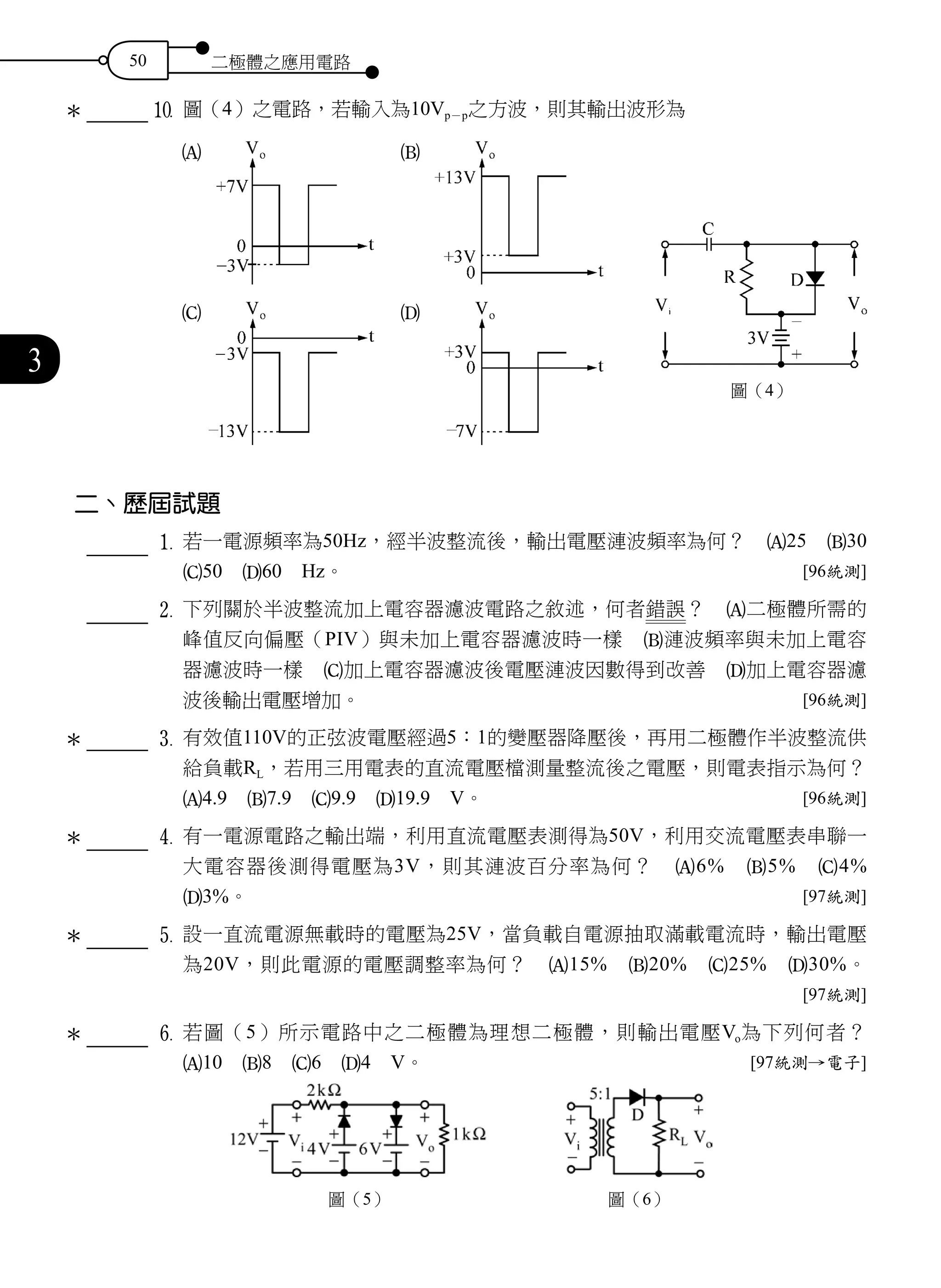 50 二極體之應用電路
3
0	圖（4）之電路，若輸入為10Vp－p之方波，則其輸出波形為
二、歷屆試題
		 	1	 若一電源頻率為50Hz，經半波整流後，輸出電壓漣波頻率為何？　A25　B30　
C50　D60　Hz。 [96統測]
		 	2	 下列關於半波整流加上電容器濾波電路之敘述，何者錯誤？　A二極體所需的
峰值反向偏壓（PIV）與未加上電容器濾波時一樣　B漣波頻率與未加上電容
器濾波時一樣　C加上電容器濾波後電壓漣波因數得到改善　D加上電容器濾
波後輸出電壓增加。 [96統測]
3	有效值110V的正弦波電壓經過5：1的變壓器降壓後，再用二極體作半波整流供
給負載RL，若用三用電表的直流電壓檔測量整流後之電壓，則電表指示為何？
A4.9　B7.9　C9.9　D19.9　V。 [96統測]
		 	4	 有一電源電路之輸出端，利用直流電壓表測得為50V，利用交流電壓表串聯一
大電容器後測得電壓為3V，則其漣波百分率為何？　A6%　B5%　C4%　
D3%。 [97統測]
		 	5	 設一直流電源無載時的電壓為25V，當負載自電源抽取滿載電流時，輸出電壓
為20V，則此電源的電壓調整率為何？　A15%　B20%　C25%　D30%。
[97統測]
		 	6	 若圖（5）所示電路中之二極體為理想二極體，則輸出電壓Vo為下列何者？
A10　B8　C6　D4　V。 [97統測→電子]
圖（5） 圖（6）
＊
＊
＊
＊
＊
圖（4）
A
C
B
D
 
