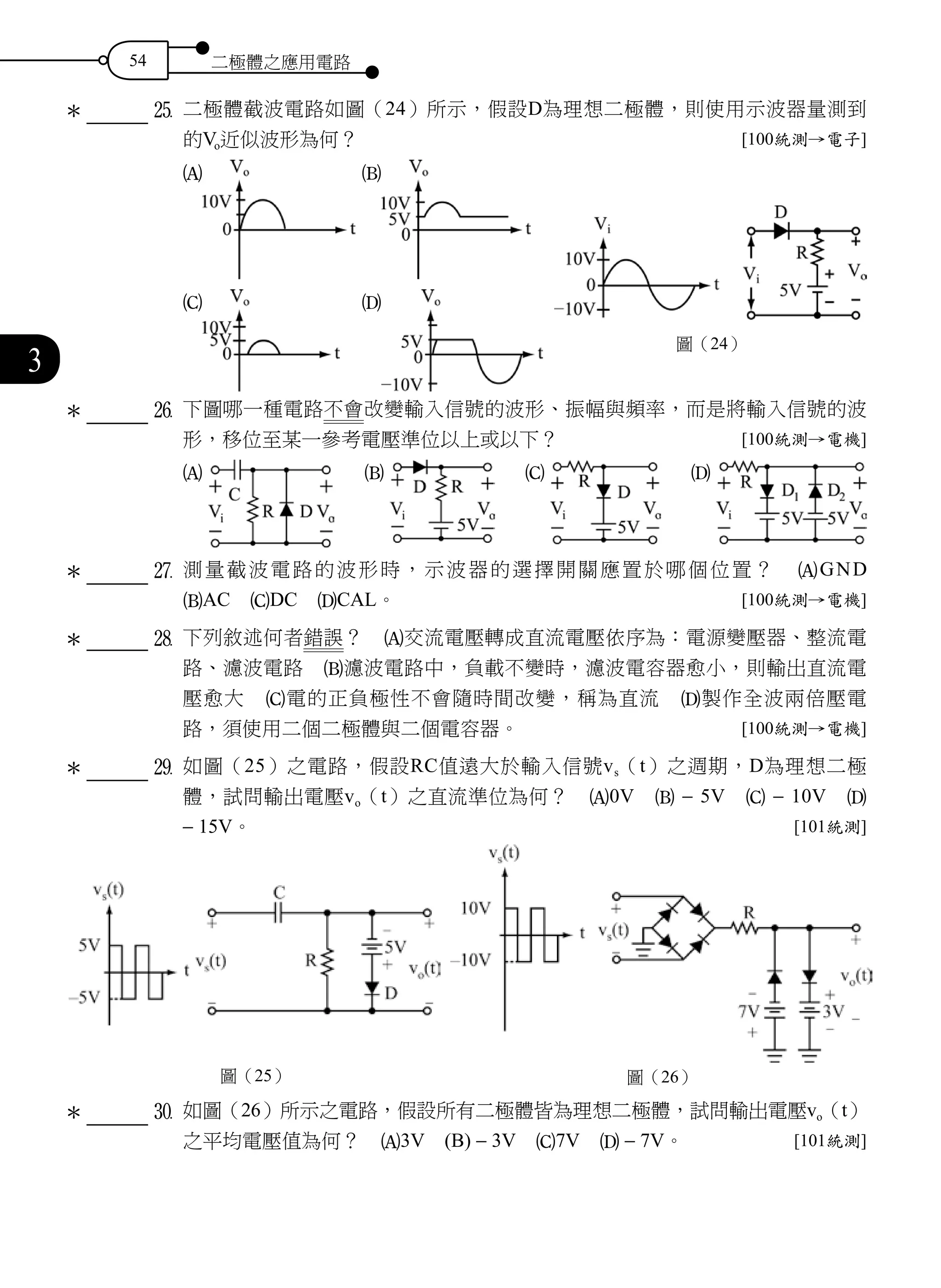 54 二極體之應用電路
3
		 	g	 二極體截波電路如圖（24）所示，假設D為理想二極體，則使用示波器量測到
的Vo近似波形為何？ [100統測→電子]
A B
C D
		 	h	 下圖哪一種電路不會改變輸入信號的波形、振幅與頻率，而是將輸入信號的波
形，移位至某一參考電壓準位以上或以下？ [100統測→電機]
A 　 B 　 C 　 D
		 	j	 測量截波電路的波形時，示波器的選擇開關應置於哪個位置？　AGND　
BAC　CDC　DCAL。 [100統測→電機]
k	下列敘述何者錯誤？　A交流電壓轉成直流電壓依序為：電源變壓器、整流電
路、濾波電路　B濾波電路中，負載不變時，濾波電容器愈小，則輸出直流電
壓愈大　C電的正負極性不會隨時間改變，稱為直流　D製作全波兩倍壓電
路，須使用二個二極體與二個電容器。 [100統測→電機]
		 	l	 如圖（25）之電路，假設RC值遠大於輸入信號vs（t）之週期，D為理想二極
體，試問輸出電壓vo（t）之直流準位為何？　A0V　B - 5V　C - 10V　D
- 15V。 [101統測]
圖（25） 圖（26）
		 	;	 如圖（26）所示之電路，假設所有二極體皆為理想二極體，試問輸出電壓vo（t）
之平均電壓值為何？　A3V　(B) - 3V　C7V　D - 7V。 [101統測]
＊
圖（24）
＊
＊
＊
＊
＊
 
