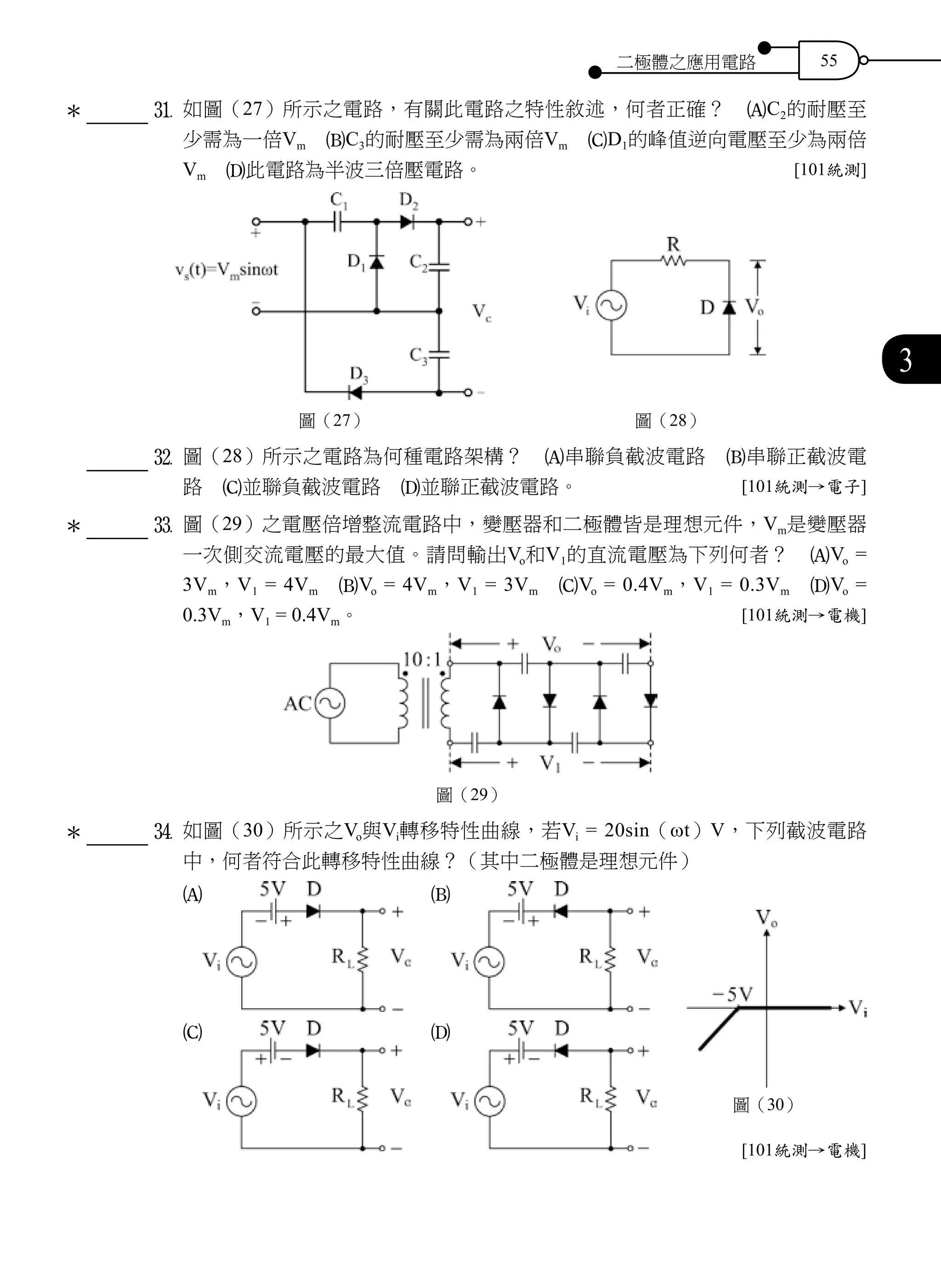 二極體之應用電路 55
3
		 	z	 如圖（27）所示之電路，有關此電路之特性敘述，何者正確？　AC2的耐壓至
少需為一倍Vm　BC3的耐壓至少需為兩倍Vm　CD1的峰值逆向電壓至少為兩倍
Vm　D此電路為半波三倍壓電路。 [101統測]
圖（27） 圖（28）
		 	x	 圖（28）所示之電路為何種電路架構？　A串聯負截波電路　B串聯正截波電
路　C並聯負截波電路　D並聯正截波電路。 [101統測→電子]
		 	c	 圖（29）之電壓倍增整流電路中，變壓器和二極體皆是理想元件，Vm是變壓器
一次側交流電壓的最大值。請問輸出Vo和V1的直流電壓為下列何者？　AVo =
3Vm，V1 = 4Vm　BVo = 4Vm，V1 = 3Vm　CVo = 0.4Vm，V1 = 0.3Vm　DVo =
0.3Vm，V1 = 0.4Vm。 [101統測→電機]
圖（29）
		 	v	 如圖（30）所示之Vo與Vi轉移特性曲線，若Vi = 20sin（ωt）V，下列截波電路
中，何者符合此轉移特性曲線？（其中二極體是理想元件）
A 　B
C 　D
[101統測→電機]
＊
＊
＊
圖（30）
 
